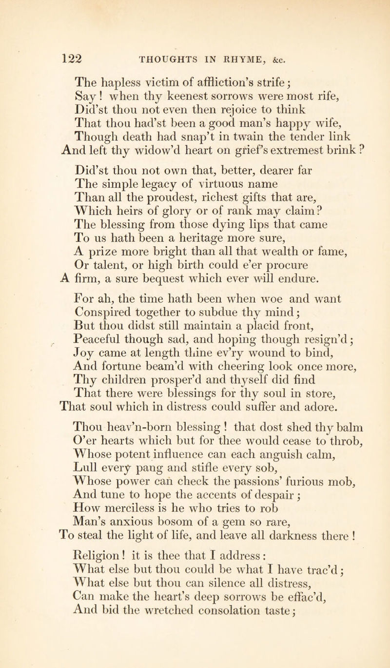 The hapless victim of affliction’s strife; Say ! when thy keenest sorrows were most rife, Did’st thou not even then rejoice to think That thou had’st been a good man’s happy wife, Though death had snap’t in twain the tender link And left thy widow’d heart on grief’s extremest brink ? Did’st thou not own that, better, dearer far The simple legacy of virtuous name Than all the proudest, richest gifts that are, Which heirs of glory or of rank may claim? The blessing from those dying lips that came To us hath been a heritage more sure, A prize more bright than all that wealth or fame, Or talent, or high birth could e’er procure A firm, a sure bequest which ever will endure. For ah, the time hath been when woe and want Conspired together to subdue thy mind; But thou didst still maintain a placid front, Peaceful though sad, and hoping though resign’d • Joy came at length thine ev’ry wound to bind. And fortune beam’d with cheering look once more, Thy children prosper’d and thyself did find That there were blessings for thy soul in store. That soul which in distress could suffer and adore. Thou heav’n-born blessing ! that dost shed thy balm O’er hearts which but for thee would cease to throb, Whose potent influence can each anguish calm, Lull every pang and stifle every sob, Whose power can check the passions’ furious mob, And tune to hope the accents of despair ; How merciless is he who tries to rob Man’s anxious bosom of a gem so rare, To steal the light of life, and leave all darkness there ! Religion! it is thee that I address : What else but thou could be what I have trac’d; What else but thou can silence all distress, Can make the heart’s deep sorrows be effac’d, And bid the wretched consolation taste;