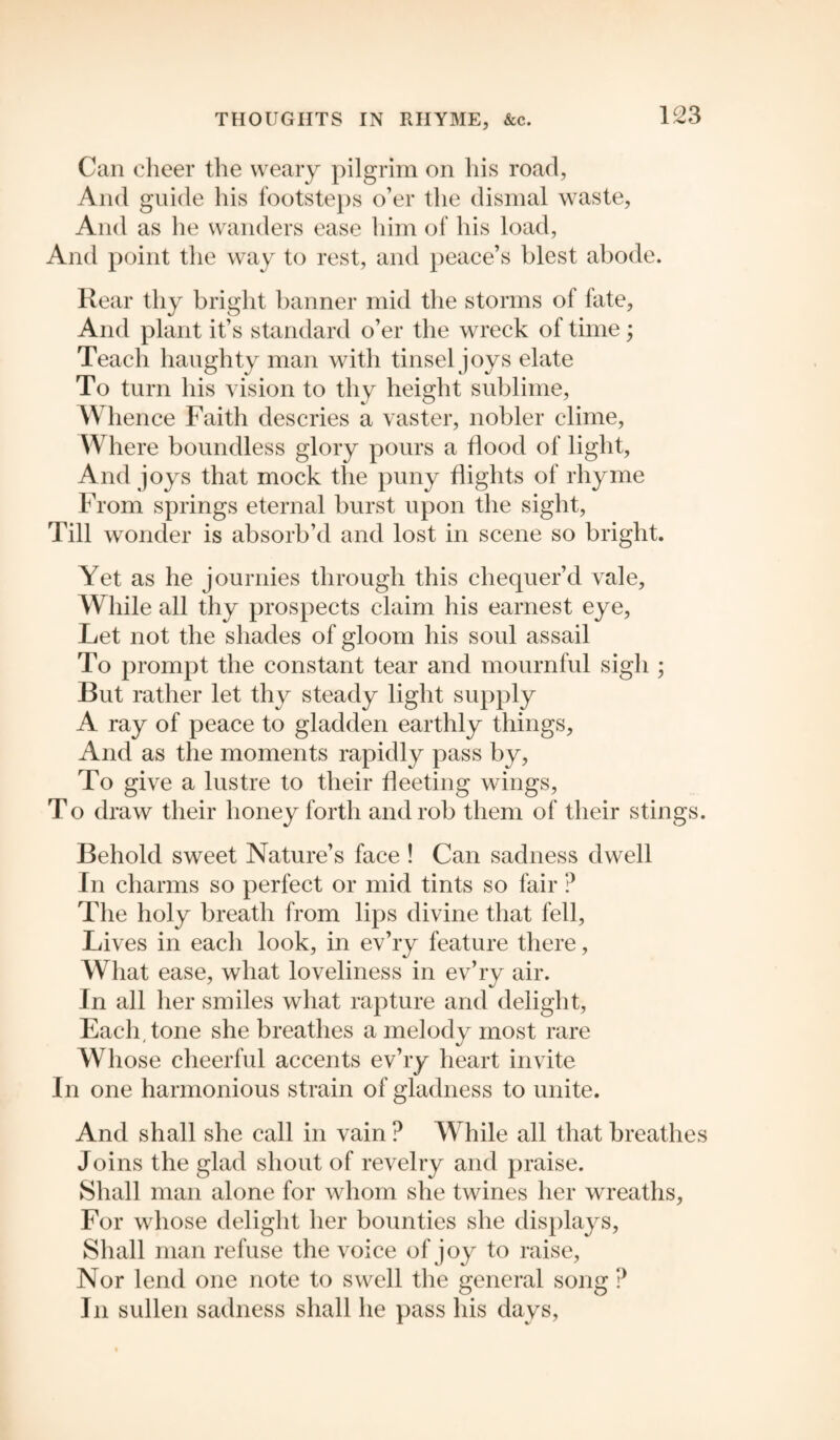 Can cheer the weary pilgrim on his road, And guide his footsteps o’er the dismal waste, And as he wanders ease him of his load, And point the way to rest, and peace’s blest abode. Rear thy bright banner mid the storms of fate, And plant it’s standard o’er the wreck of time; Teach haughty man with tinsel joys elate To turn his vision to thy height sublime, Whence Faith descries a vaster, nobler clime, Where boundless glory pours a Hood of light, And joys that mock the puny flights of rhyme From springs eternal burst upon the sight, Till wonder is absorb’d and lost in scene so bright. Yet as he journies through this chequer’d vale, While all thy prospects claim his earnest eye, Let not the shades of gloom his soul assail To prompt the constant tear and mournful sigh ; But rather let thy steady light supply A ray of peace to gladden earthly things, And as the moments rapidly pass by, To give a lustre to their fleeting wings, To draw their honey forth and rob them of their stings. Behold sweet Nature’s face ! Can sadness dwell In charms so perfect or mid tints so fair ? The holy breath from lips divine that fell, Lives in each look, in ev’ry feature there, What ease, what loveliness in ev’ry air. In all her smiles what rapture and delight, Each, tone she breathes a melody most rare Whose cheerful accents ev’ry heart invite In one harmonious strain of gladness to unite. And shall she call in vain ? While all that breathes Joins the glad shout of revelry and praise. Shall man alone for whom she twines her wreaths, For whose delight her bounties she displays. Shall man refuse the voice of joy to raise, Nor lend one note to swell the general song ? In sullen sadness shall he pass his days,