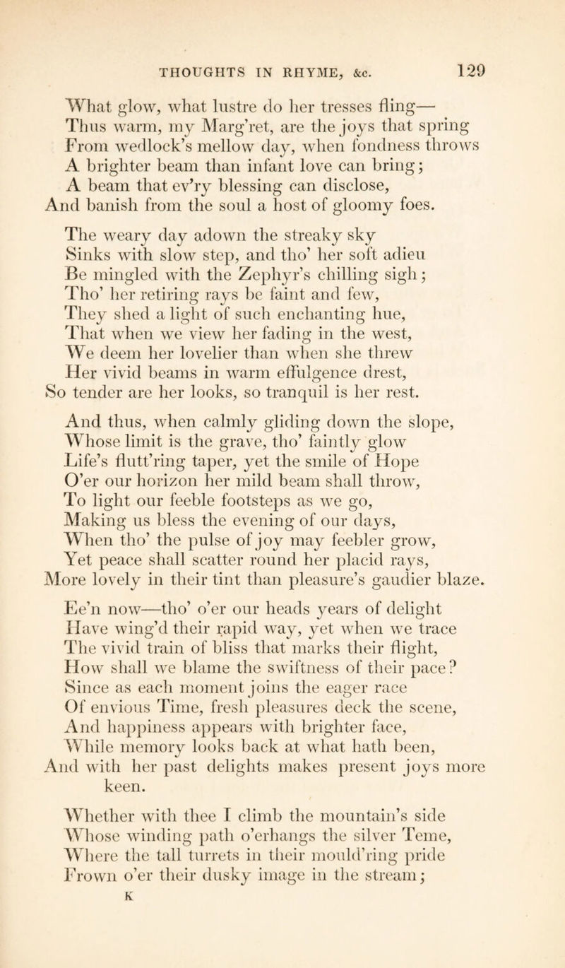 What glow, what lustre do her tresses fling— Thus warm, my Marg’ret, are the joys that spring From wedlock’s mellow day, when fondness throws A brighter beam than infant love can bring; A beam that ev’ry blessing can disclose, And banish from the soul a host of gloomy foes. The weary day adown the streaky sky Sinks with slow step, and tho’ her soft adieu Be mingled with the Zephyr’s chilling sigh; Tho’ her retiring rays be faint and few, They shed a light of such enchanting hue, That when we view her fading in the west, We deem her lovelier than when she threw Her vivid beams in warm effulgence drest. So tender are her looks, so tranquil is her rest. And thus, when calmly gliding down the slope, Whose limit is the grave, tho’ faintly glow Life’s ffutt’ring taper, yet the smile of Hope O’er our horizon her mild beam shall throw, To light our feeble footsteps as we go, Making us bless the evening of our days. When tho’ the pulse of joy may feebler grow, Yet peace shall scatter round her placid rays, More lovely in their tint than pleasure’s gaudier blaze. Ee’n now—tho’ o’er our heads years of delight Have wing’d their rapid way, yet when we trace The vivid train of bliss that marks their flight, How shall we blame the swiftness of their pace ? Since as each moment joins the eager race Of envious Time, fresh pleasures deck the scene, And happiness appears with brighter face, While memory looks back at what hath been, And with her past delights makes present joys more keen. Whether with thee I climb the mountain’s side Whose winding path o’erhangs the silver Teme, Where the tall turrets in their mould’ring pride Frown o’er their dusky image in the stream; K