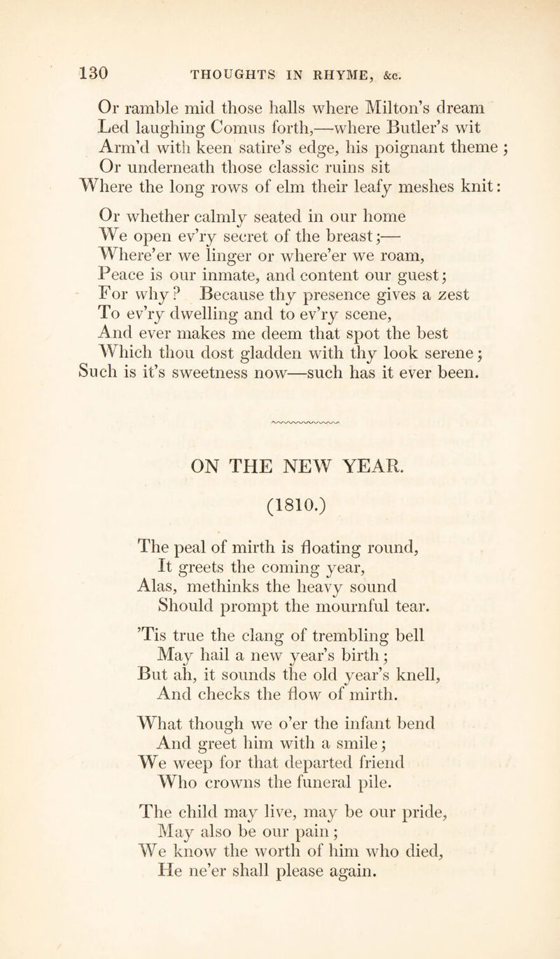 Or ramble mid those halls where Milton’s dream Led laughing Comus forth,—where Butler’s wit Arm’d with keen satire’s edge, his poignant theme Or underneath those classic ruins sit Where the long rows of elm their leafy meshes knit: Or whether calmly seated in our home We open ev’ry secret of the breast;— Where’er we linger or where’er we roam, Peace is our inmate, and content our guest; For why? Because thy presence gives a zest To ev’ry dwelling and to ev’ry scene, And ever makes me deem that spot the best Which thou dost gladden with thy look serene; Such is it’s sweetness now—such has it ever been. ON THE NEW YEAR. (1810.) The peal of mirth is floating round, It greets the coming year, Alas, methinks the heavy sound Should prompt the mournful tear. ’Tis true the clang of trembling bell May hail a new year’s birth; But ah, it sounds the old year’s knell, And checks the flow of mirth. What though we o’er the infant bend And greet him with a smile; We weep for that departed friend Who crowns the funeral pile. The child may live, may be our pride, May also be our pain; We know the worth of him who died, He ne’er shall please again.
