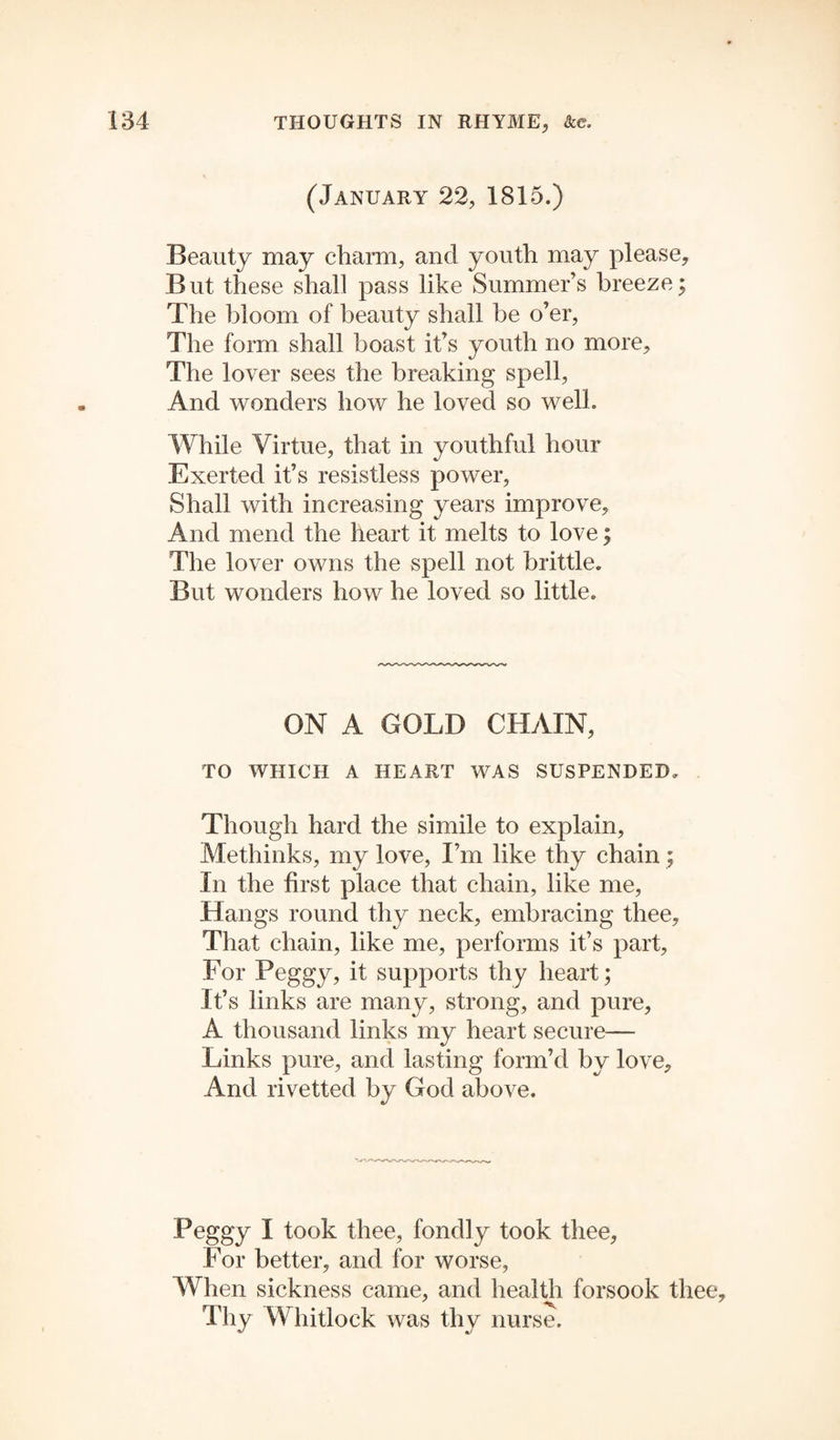 (January 22, 1815.) Beauty may charm, and youth may please, But these shall pass like Summer’s breeze; The bloom of beauty shall be o’er, The form shall boast it’s youth no more. The lover sees the breaking spell, And wonders how he loved so well. While Virtue, that in youthful hour Exerted it’s resistless power, Shall with increasing years improve. And mend the heart it melts to love; The lover owns the spell not brittle. But wonders how he loved so little. ON A GOLD CHAIN, TO WHICH A HEART WAS SUSPENDED. Though hard the simile to explain, Methinks, my love, I’m like thy chain; In the first place that chain, like me, Hangs round thy neck, embracing thee. That chain, like me, performs it’s part, For Peggy, it supports thy heart; It’s links are many, strong, and pure, A thousand links my heart secure— Links pure, and lasting form’d by love. And rivetted by God above. Peggy I took thee, fondly took thee. For better, and for worse, When sickness came, and health forsook thee. Thy Whitlock was thy nurse.