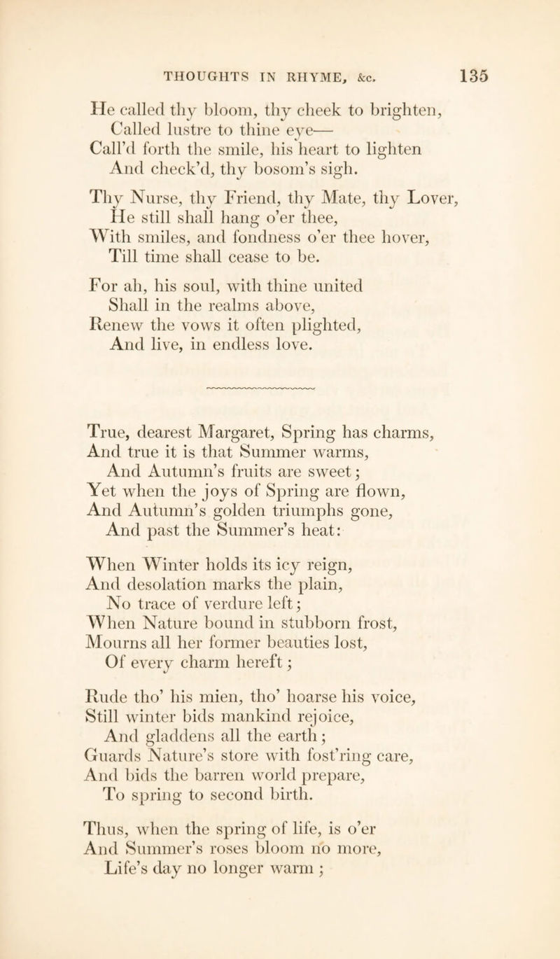 He called thy bloom, thy cheek to brighten, Called lustre to thine eye— Call’d forth the smile, his heart to lighten And check’d, thy bosom’s sigh. Thy Nurse, thy Friend, thy Mate, thy Lover, He still shall hang o’er thee, With smiles, and fondness o’er thee hover. Till time shall cease to be. For ah, his soul, with thine united Shall in the realms above, Renew the vows it often plighted, And live, in endless love. True, dearest Margaret, Spring has charms, And true it is that Summer warms. And Autumn’s fruits are sweet; Yet when the joys of Spring are flown, And Autumn’s golden triumphs gone, And past the Summer’s heat: When Winter holds its icy reign, And desolation marks the plain, No trace of verdure left; When Nature bound in stubborn frost, Mourns all her former beauties lost, Of every charm bereft; Rude tlio’ his mien, tho’ hoarse his voice. Still winter bids mankind rejoice. And gladdens all the earth; Guards Nature’s store with fost’ring care, And bids the barren world prepare, To spring to second birth. Thus, when the spring of life, is o’er And Summer’s roses bloom no more. Life’s day no longer warm ;