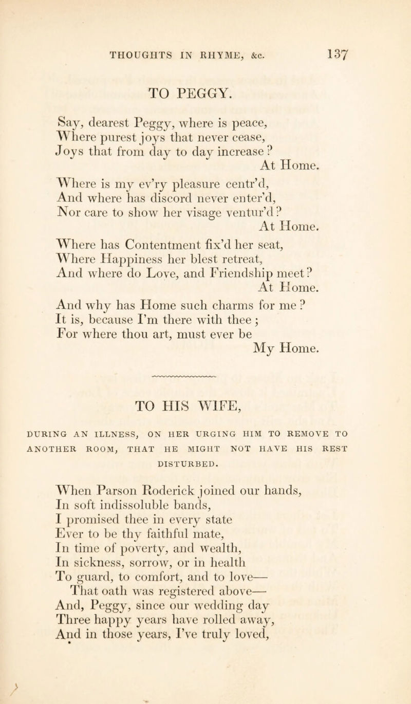 TO PEGGY. Say, dearest Peggy, where is peace, A\ here purest joys that never cease, Joys that from day to day increase ? At Home. Where is my ev’ry pleasure centr’d, And where has discord never enter’d, Nor care to show her visage ventur’d ? At Home. Where has Contentment fix’d her seat, Where Happiness her blest retreat, And where do Love, and Friendship meet? At Home. And why has Home such charms for me ? It is, because I’m there with thee; For where thou art, must ever be My Home. TO HIS WIFE, DURING AN ILLNESS, ON HER URGING HIM TO REMOVE TO ANOTHER ROOM, THAT HE MIGHT NOT HAVE HIS REST DISTURBED. When Parson Roderick joined our hands, In soft indissoluble bands, I promised thee in every state Ever to be thy faithful mate. In time of poverty, and wealth, In sickness, sorrow, or in health To guard, to comfort, and to love— That oath was registered above— And, Peggy, since our wedding day Three happy years have rolled away, And in those years, I’ve truly loved, >