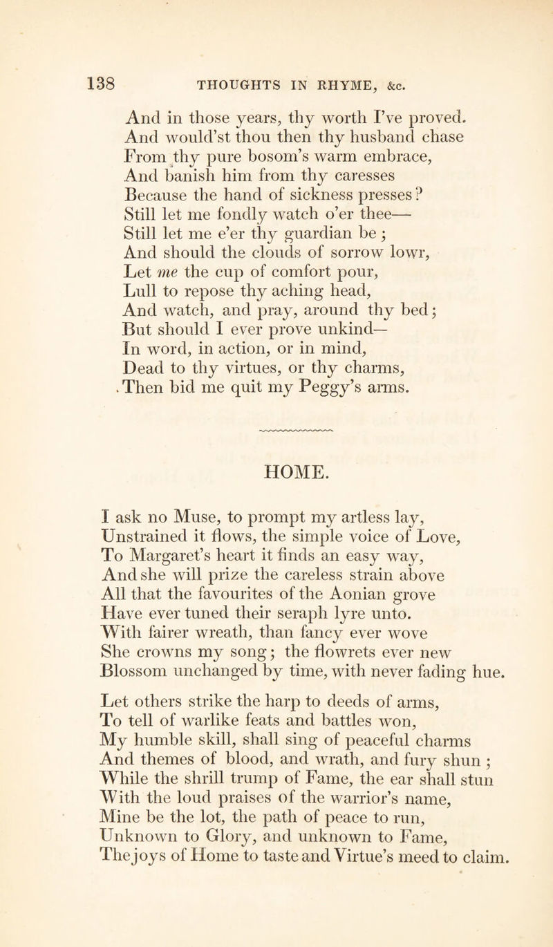 And in those years, thy worth I’ve proved. And would’st thou then thy husband chase From thy pure bosom’s warm embrace, And banish him from thy caresses Because the hand of sickness presses ? Still let me fondly watch o’er thee— Still let me e’er thy guardian be; And should the clouds of sorrow lowr, Let me the cup of comfort pour, Lull to repose thy aching head. And watch, and pray, around thy bed; But should I ever prove unkind— In word, in action, or in mind, Dead to thy virtues, or thy charms, . Then bid me quit my Peggy’s arms. HOME. I ask no Muse, to prompt my artless lay, Unstrained it flows, the simple voice of Love, To Margaret’s heart it finds an easy way, And she will prize the careless strain above All that the favourites of the Aonian grove Have ever tuned their seraph lyre unto. With fairer wreath, than fancy ever wove She crowns my song; the flowrets ever new Blossom unchanged by time, with never fading hue. Let others strike the harp to deeds of arms, To tell of warlike feats and battles won, My humble skill, shall sing of peaceful charms And themes of blood, and wrath, and fury shun ; While the shrill trump of Fame, the ear shall stun With the loud praises of the warrior’s name, Mine be the lot, the path of peace to run, Unknown to Glory, and unknown to Fame, The joys of Home to taste and Virtue’s meed to claim.