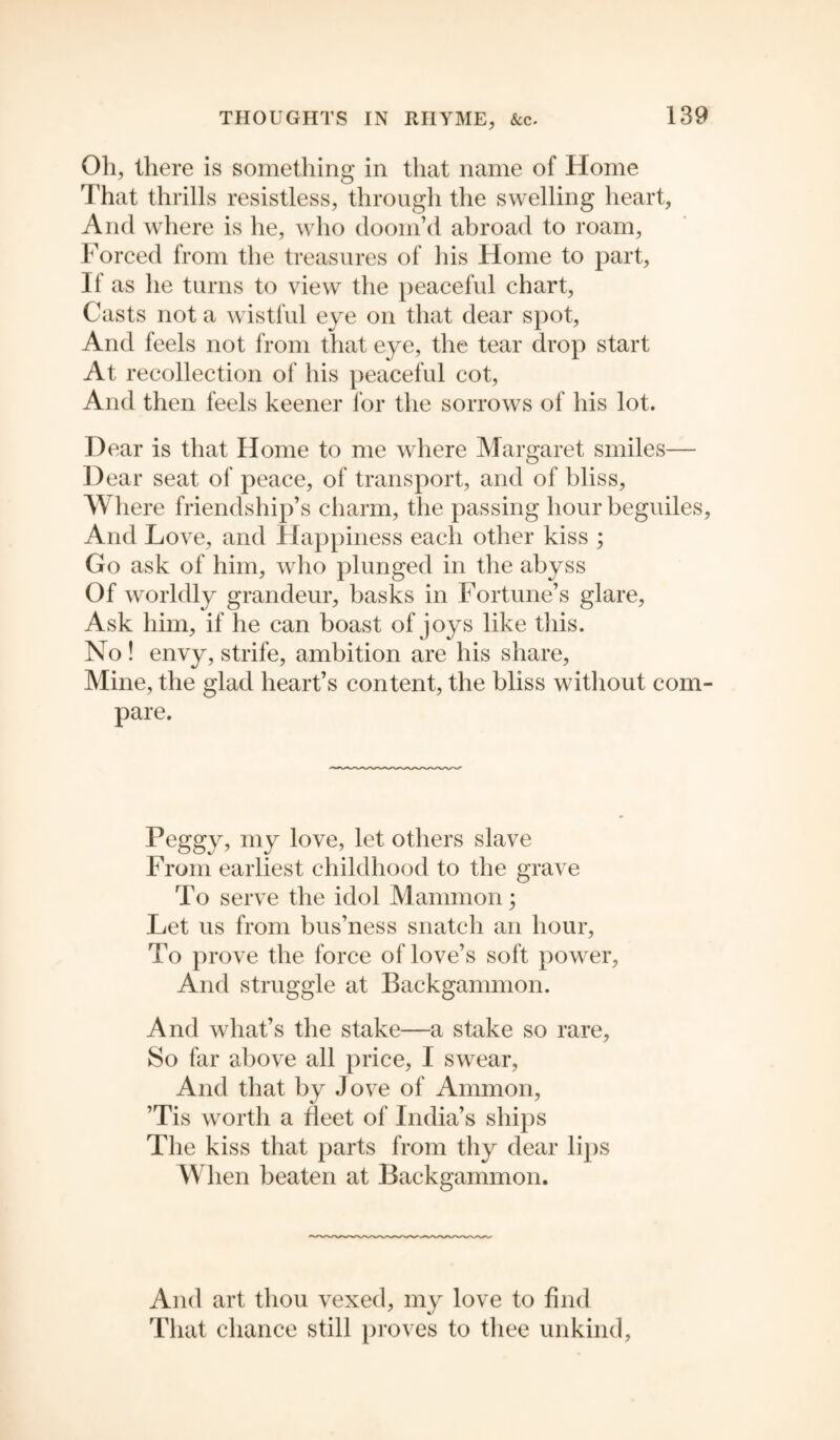 Oli, there is something in that name of Home That thrills resistless, through the swelling heart, And where is he, who doom’d abroad to roam, Forced from the treasures of his Home to part, If as he turns to view the peaceful chart, Casts not a wistful eye on that dear spot, And feels not from that eye, the tear drop start At recollection of his peaceful cot, And then feels keener for the sorrows of his lot. Dear is that Home to me where Margaret smiles— Dear seat of peace, of transport, and of bliss, Where friendship’s charm, the passing hour beguiles, And Love, and Happiness each other kiss ; Go ask of him, who plunged in the abyss Of worldly grandeur, basks in Fortune’s glare, Ask him, if he can boast of joys like this. No ! envy, strife, ambition are his share, Mine, the glad heart’s content, the bliss without com¬ pare. Peggy, my love, let others slave From earliest childhood to the grave To serve the idol Mammon; Let us from bus’ness snatch an hour, To prove the force of love’s soft power, And struggle at Backgammon. And what’s the stake—a stake so rare, So far above all price, I swear, And that by Jove of Ammon, ’Tis worth a fleet of India’s ships The kiss that parts from thy dear lips When beaten at Backgammon. And art thou vexed, my love to find That chance still proves to thee unkind,