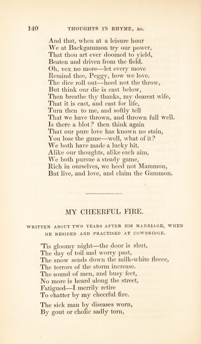 And that, when at a leisure hour We at Backgammon try our power, That thou art ever doomed to yield, Beaten and driven from the field. Oh, vex no more—let every move Remind thee, Peggy, how we love. The dice roll out—heed not the throw. But think our die is cast below, Then breathe thy thanks, my dearest wife, That it is cast, and cast for life, Turn then to me, and softly tell That we have thrown, and thrown full well. Is there a blot ? then think again That our pure love has known no stain, You lose the game—well, what of it? We both have made a lucky hit. Alike our thoughts, alike each aim, We both pursue a steady game, Rich in ourselves, we heed not Mammon, But live, and love, and claim the Gammon. MY CHEERFUL FIRE. WRITTEN ABOUT TWO YEARS AFTER HIS MARRIAGE, WHEN HE RESIDED AND PRACTISED AT COWBRIDGE. ’Tis gloomy night—the door is shut, The day of toil and worry past, The snow sends down the milk-white fleece. The terrors of the storm increase. The sound of men, and busy feet, No more is heard along the street, Fatigued—I merrily retire To chatter by my cheerful fire. The sick man by diseases worn. By gout or cholic sadly torn,