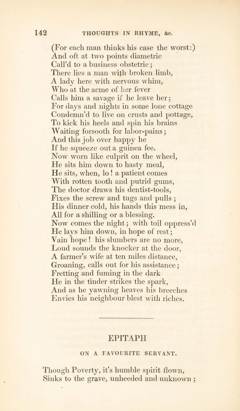 (For each man thinks his case the worst:) And oft at two points diametric Call’d to a business obstetric ; There lies a man with broken limb, A lady here with nervous whim, Who at the acme of her fever Calls him a savage if he leave her; For days and nights in some lone cottage Condemn’d to live on crusts and pottage. To kick his heels and spin his brains Waiting forsooth for labor-pains; And this job over happy he If he squeeze out a guinea fee. Now worn like culprit on the wheel, He sits him down to hasty meal, He sits, when, lo ! a patient comes With rotten tooth and putrid gums, The doctor draws his dentist-tools, Fixes the screw and tugs and pulls ; His dinner cold, his hands this mess in, All for a shilling or a blessing. Now comes the night; with toil oppress’d He lays him down, in hope of rest; Vain hope ! his slumbers are no more, Loud sounds the knocker at the door, A farmer’s wife at ten miles distance, Groaning, calls out for his assistance; Fretting and fuming in the dark He in the tinder strikes the spark, And as he yawning heaves his breeches Envies his neighbour blest with riches. EPITAPH ON A FAVOURITE SERVANT. Though Poverty, it’s humble spirit down, Sinks to the grave, unheeded and unknown ;