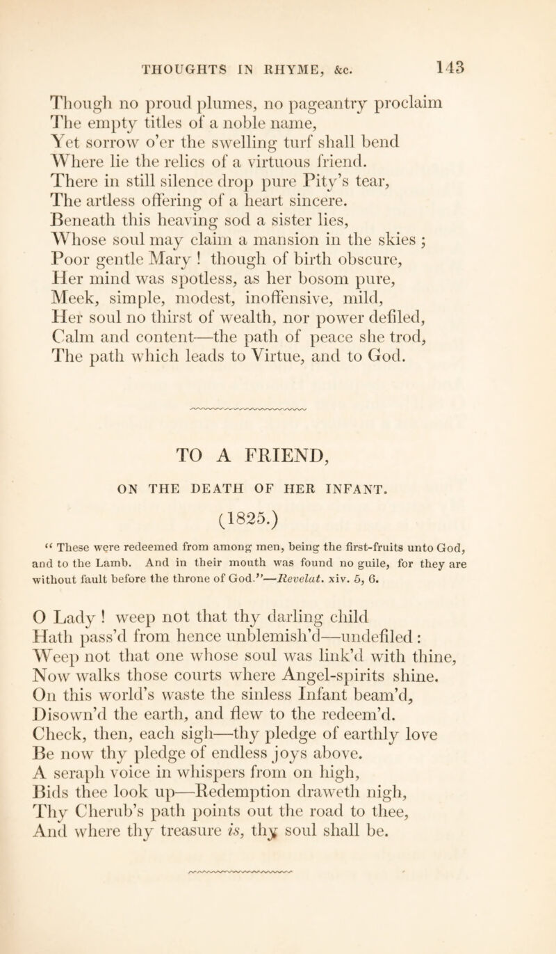 Though no proud plumes, no pageantry proclaim The empty titles of a noble name, Yet sorrow o’er the swelling turf shall bend Where lie the relics of a virtuous friend. There in still silence drop pure Pity’s tear, The artless offering of a heart sincere. Beneath this heaving sod a sister lies, Whose soul may claim a mansion in the skies ; Poor gentle Mary ! though of birth obscure, Her mind was spotless, as her bosom pure, Meek, simple, modest, inoffensive, mild, Her soul no thirst of wealth, nor power defiled, Calm and content—the path of peace she trod, The path which leads to Virtue, and to God. TO A FRIEND, ON THE DEATH OF HER INFANT. (1825.) “ These were redeemed from among men, being the first-fruits unto God, and to the Lamb. And in their mouth was found no guile, for they are without fault before the throne of God.’’—Revelat. xiv. 5, 6. O Lady ! weep not that thy darling child Hath pass’d from hence unblemish’d—undefiled : Weep not that one whose soul was link’d with thine, Now walks those courts where Angel-spirits shine. On this world’s waste the sinless Infant beam’d. Disown’d the earth, and flew to the redeem’d. Check, then, each sigh—thy pledge of earthly love Be now thy pledge of endless joys above. A seraph voice in whispers from on high, Bids thee look up—Redemption draweth nigh, Thy Cherub’s path points out the road to thee, And where thy treasure is, thy soul shall be.