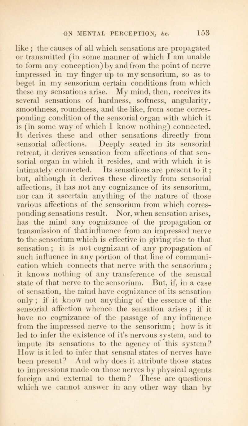like; the causes of all which sensations are propagated or transmitted (in some manner of which I am unable to form any conception) by and from the point of nerve impressed in my finger up to my sensorium, so as to beget in my sensorium certain conditions from which these my sensations arise. My mind, then, receives its several sensations of hardness, softness, angularity, smoothness, roundness, and the like, from some corres¬ ponding condition of the sensorial organ with which it is (in some way of which I know nothing) connected. Tt derives these and other sensations directly from sensorial affections. Deeply seated in its sensorial retreat, it derives sensation from affections of that sen¬ sorial organ in which it resides, and with which it is intimately connected. Its sensations are present to it; but, although it derives these directly from sensorial affections, it has not any cognizance of its sensorium, nor can it ascertain anything of the nature of those various affections of the sensorium from which corres¬ ponding sensations result. Nor, when sensation arises, has the mind any cognizance of the propagation or transmission of that influence from an impressed nerve to the sensorium which is effective in giving rise to that sensation; it is not cognizant of any propagation of such influence in any portion of that line of communi¬ cation which connects that nerve with the sensorium; it knows nothing of any transference of the sensual state of that nerve to the sensorium. But, if, in a case of sensation, the mind have cognizance of its sensation only; if it know not anything of the essence of the sensorial affection whence the sensation arises; if it have no cognizance of the passage of any influence from the impressed nerve to the sensorium; how is it led to infer the existence of it’s nervous system, and to impute its sensations to the agency of this system? II ow is it led to infer that sensual states of nerves have been present ? And why does it attribute those states to impressions made on those nerves by physical agents foreign and external to them? These are questions which we cannot answer in any other way than by