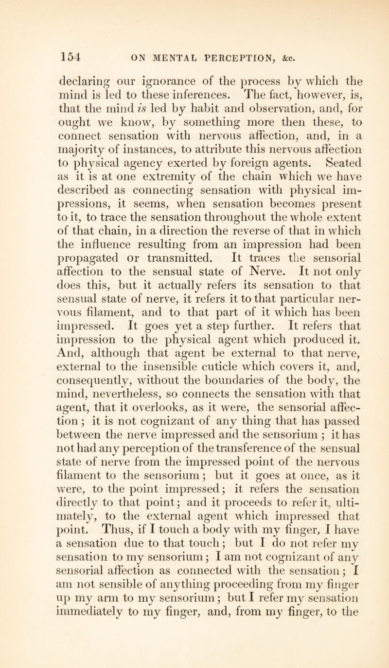 declaring our ignorance of the process by which the mind is led to these inferences. The fact, however, is, that the mind is led by habit and observation, and, for ought we know, by something more then these, to connect sensation with nervous affection, and, in a majority of instances, to attribute this nervous affection to physical agency exerted by foreign agents. Seated as it is at one extremity of the chain which we have described as connecting sensation with physical im¬ pressions, it seems, when sensation becomes present to it, to trace the sensation throughout the whole extent of that chain, in a direction the reverse of that in which the influence resulting from an impression had been propagated or transmitted. It traces the sensorial affection to the sensual state of Nerve. It not only does this, but it actually refers its sensation to that sensual state of nerve, it refers it to that particular ner¬ vous filament, and to that part of it which has been impressed. It goes yet a step further. It refers that impression to the physical agent which produced it. And, although that agent be external to that nerve, external to the insensible cuticle which covers it, and, consequently, without the boundaries of the body, the mind, nevertheless, so connects the sensation with that agent, that it overlooks, as it were, the sensorial affec¬ tion ; it is not cognizant of any thing that has passed between the nerve impressed and the sensorium ; it has not had any perception of the transference of the sensual state of nerve from the impressed point of the nervous filament to the sensorium; but it goes at once, as it were, to the point impressed; it refers the sensation directly to that point; and it proceeds to refer it, ulti¬ mately, to the external agent which impressed that point. Thus, if I touch a body with my finger, I have a sensation due to that touch; but I do not refer my sensation to my sensorium; I am not cognizant of any sensorial affection as connected with the sensation; I am not sensible of anything proceeding from my finger up my arm to my sensorium; but I refer my sensation immediately to my finger, and, from my finger, to the