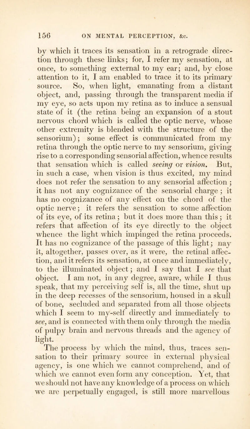 by which it traces its sensation in a retrograde direc¬ tion through these links; for, I refer my sensation, at once, to something external to my ear; and, by close attention to it, I am enabled to trace it to its primary source. So, when light, emanating from a distant object, and, passing through the transparent media if my eye, so acts upon my retina as to induce a sensual state of it (the retina being an expansion of a stout nervous chord which is called the optic nerve, whose other extremity is blended with the structure of the sensorium); some effect is communicated from my retina through the optic nerve to my sensorium, giving rise to a corresponding sensorial affection, whence results that sensation which is called seeing or vision. But, in such a case, when vision is thus excited, my mind does not refer the sensation to any sensorial affection ; it has not any cognizance of the sensorial charge ; it has no cognizance of any effect on the chord of the optic nerve; it refers the sensation to some affection of its eye, of its retina; but it does more than this; it refers that affection of its eye directly to the object whence the light which impinged the retina proceeds. It has no cognizance of the passage of this light; nay it, altogether, passes over, as it were, the retinal affec¬ tion, and it refers its sensation, at once and immediately, to the illuminated object; and I say that I see that object. I am not, in any degree, aware, while I thus speak, that my perceiving self is, all the time, shut up in the deep recesses of the sensorium, housed in a skull of bone, secluded and separated from all those objects which I seem to my-self directly and immediately to see, and is connected with them only through the media of pulpy brain and nervous threads and the agency of light. The process by which the mind, thus, traces sen¬ sation to their primary source in external physical agency, is one which we cannot comprehend, and of which we cannot even form any conception. Yet, that we should not have any knowledge of a process on which we are perpetually engaged, is still more marvellous