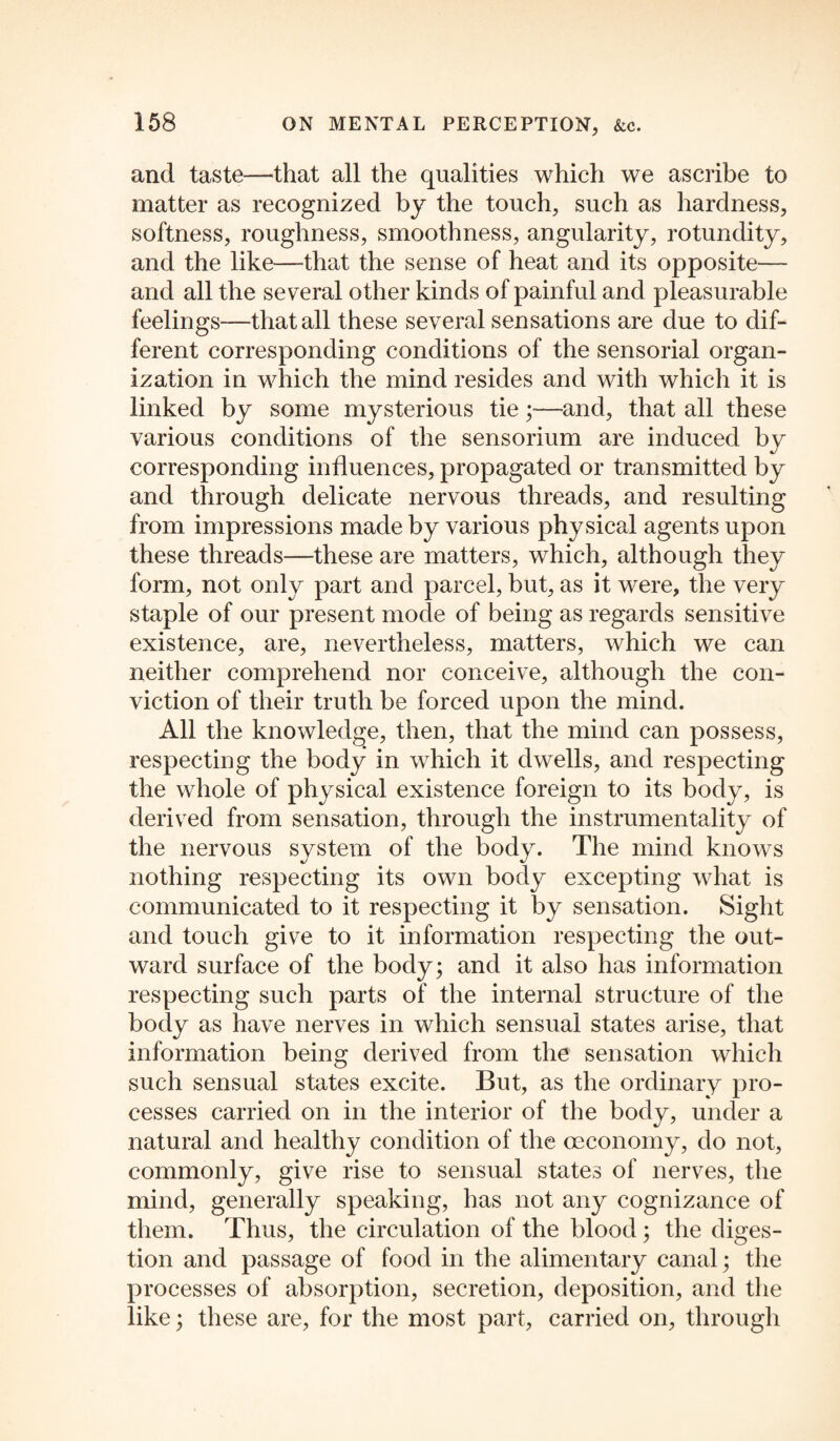 and taste—that all the qualities which we ascribe to matter as recognized by the touch, such as hardness, softness, roughness, smoothness, angularity, rotundity, and the like—-that the sense of heat and its opposite— and all the several other kinds of painful and pleasurable feelings—that all these several sensations are due to dif¬ ferent corresponding conditions of the sensorial organ¬ ization in which the mind resides and with which it is linked by some mysterious tie;—and, that all these various conditions of the sensorium are induced by corresponding influences, propagated or transmitted by and through delicate nervous threads, and resulting from impressions made by various physical agents upon these threads—these are matters, which, although they form, not only part and parcel, but, as it were, the very staple of our present mode of being as regards sensitive existence, are, nevertheless, matters, which we can neither comprehend nor conceive, although the con¬ viction of their truth be forced upon the mind. All the knowledge, then, that the mind can possess, respecting the body in which it dwells, and respecting the whole of physical existence foreign to its body, is derived from sensation, through the instrumentality of the nervous system of the body. The mind knows nothing respecting its own body excepting what is communicated to it respecting it by sensation. Sight and touch give to it information respecting the out¬ ward surface of the body; and it also has information respecting such parts of the internal structure of the body as have nerves in which sensual states arise, that information being derived from the sensation which such sensual states excite. But, as the ordinary pro¬ cesses carried on in the interior of the body, under a natural and healthy condition of the oeconomy, do not, commonly, give rise to sensual states of nerves, the mind, generally speaking, has not any cognizance of them. Thus, the circulation of the blood; the diges¬ tion and passage of food in the alimentary canal; the processes of absorption, secretion, deposition, and the like; these are, for the most part, carried on, through