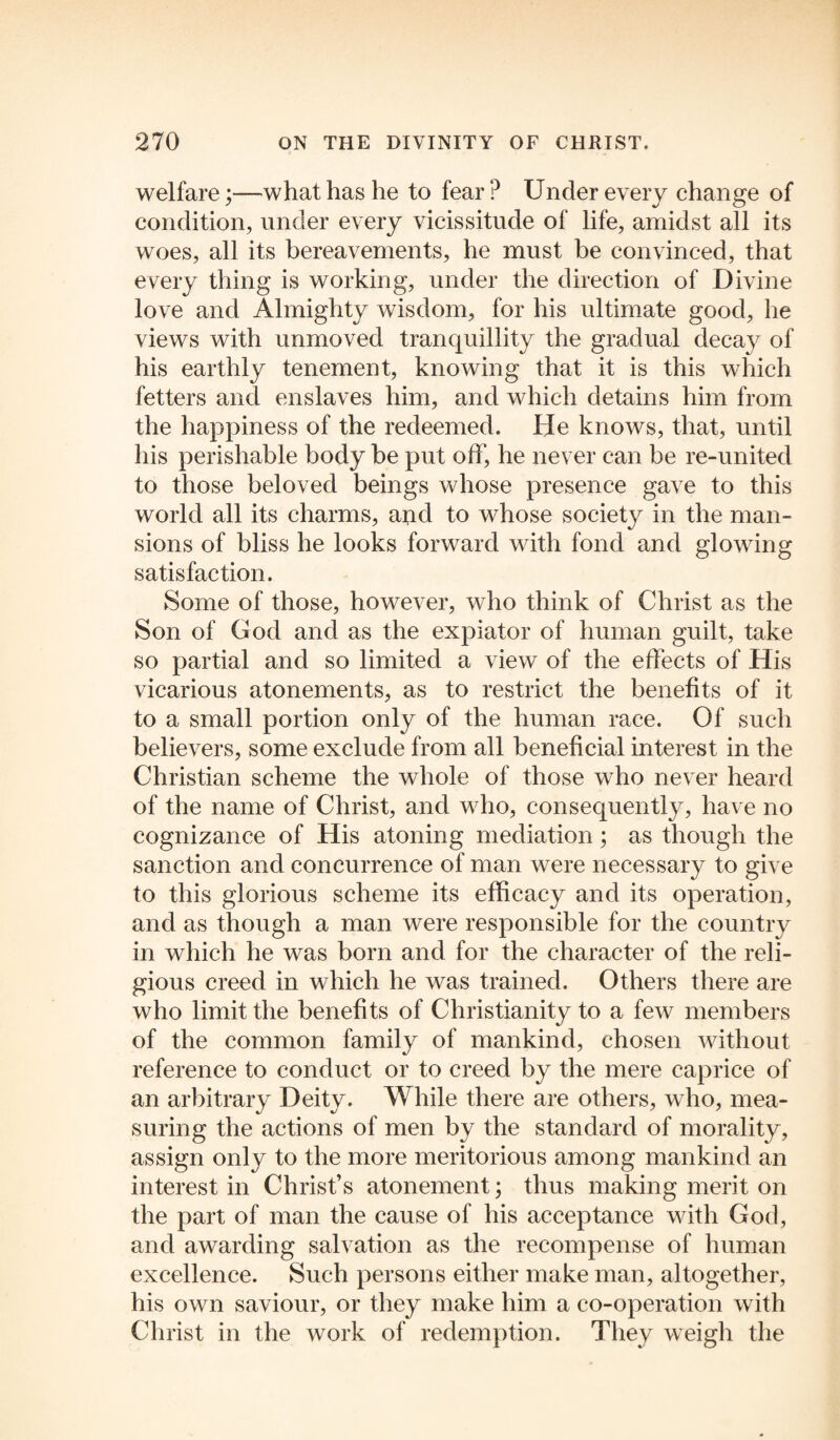 welfare;—what has he to fear P Under every change of condition, under every vicissitude of life, amidst all its woes, all its bereavements, he must be convinced, that every thing is working, under the direction of Divine love and Almighty wisdom, for his ultimate good, he views with unmoved tranquillity the gradual decay of his earthly tenement, knowing that it is this which fetters and enslaves him, and which detains him from the happiness of the redeemed. He knows, that, until his perishable body be put off, he never can be re-united to those beloved beings whose presence gave to this world all its charms, and to whose society in the man¬ sions of bliss he looks forward with fond and glowing satisfaction. Some of those, however, who think of Christ as the Son of God and as the expiator of human guilt, take so partial and so limited a view of the effects of His vicarious atonements, as to restrict the benefits of it to a small portion only of the human race. Of such believers, some exclude from all beneficial interest in the Christian scheme the whole of those who never heard of the name of Christ, and who, consequently, have no cognizance of His atoning mediation; as though the sanction and concurrence of man were necessary to give to this glorious scheme its efficacy and its operation, and as though a man were responsible for the country in which he was born and for the character of the reli¬ gious creed in which he was trained. Others there are who limit the benefits of Christianity to a few members of the common family of mankind, chosen without reference to conduct or to creed by the mere caprice of an arbitrary Deity. While there are others, who, mea¬ suring the actions of men by the standard of morality, assign only to the more meritorious among mankind an interest in Christ’s atonement; thus making merit on the part of man the cause of his acceptance with God, and awarding salvation as the recompense of human excellence. Such persons either make man, altogether, his own saviour, or they make him a co-operation with Christ in the work of redemption. They weigh the