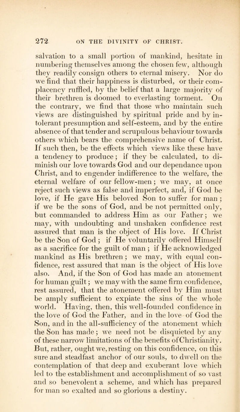 salvation to a small portion of mankind, hesitate in numbering themselves among the chosen few, although they readily consign others to eternal misery. Nor do we find that their happiness is disturbed, or their com¬ placency ruffled, by the belief that a large majority of their brethren is doomed to everlasting torment. On the contrary, we find that those who maintain such views are distinguished by spiritual pride and by in¬ tolerant presumption and self-esteem, and by the entire absence of that tender and scrupulous behaviour towards others which bears the comprehensive name of Christ. If such then, be the effects which views like these have a tendency to produce; if they be calculated, to di¬ minish our love towards God and our dependance upon Christ, and to engender indifference to the welfare, the eternal welfare of our fellow-men; we may, at once reject such views as false and imperfect, and, if God be love, if He gave His beloved Son to suffer for man; if we be the sons of God, and be not permitted only, but commanded to address Him as our Father; we may, with undoubting and unshaken confidence rest assured that man is the object of His love. If Christ be the Son of God ; if He voluntarily offered Himself as a sacrifice for the guilt of man ; if He acknowledged mankind as His brethren; we may, with equal con¬ fidence, rest assured that man is the object of His love also. And, if the Son of God has made an atonement for human guilt; we may with the same firm confidence, rest assured, that the atonement offered by Him must be amply sufficient to expiate the sins of the whole world. Having, then, this well-founded confidence in the love of God the Father, and in the love of God the Son, and in the all-sufficiency of the atonement which the Son has made; we need not be disquieted by any of these narrow limitations of the benefits of Christianity. But, rather, ought we,resting on this confidence, on this sure and steadfast anchor of our souls, to dwell on the contemplation of that deep and exuberant love which led to the establishment and accomplishment of so vast and so benevolent a scheme, and which has prepared for man so exalted and so glorious a destiny.