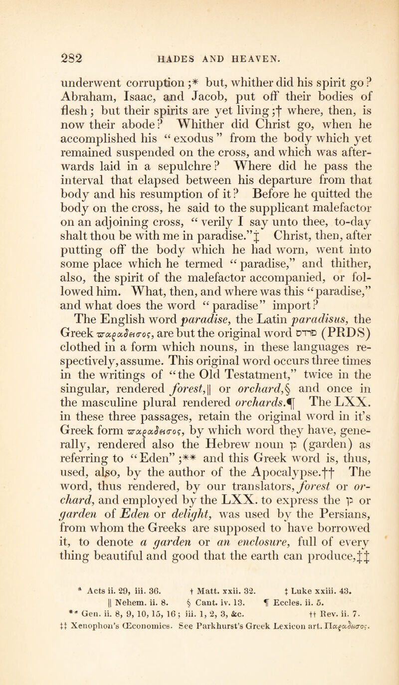 underwent corruption ;* ** but, whither did his spirit go ? Abraham, Isaac, and Jacob, put off their bodies of flesh; but their spirits are yet living;j* where, then, is now their abode ? Whither did Christ go, when he accomplished his 44 exodus ” from the body which yet remained suspended on the cross, and which was after¬ wards laid in a sepulchre ? Where did he pass the interval that elapsed between his departure from that body and his resumption of it ? Before he quitted the body on the cross, he said to the supplicant malefactor on an adjoining cross, 44 verily I say unto thee, to-day shalt thou be with me in paradise.” j Christ, then, after putting off the body which he had worn, went into some place which he termed 44 paradise,” and thither, also, the spirit of the malefactor accompanied, or fol¬ lowed him. What, then, and where was this 44 paradise,” and what does the word 44paradise” import? The English word paradise, the Latin paradisus, the Greek zrocgocS euros, are but the original word dtid (PRDS) clothed in a form which nouns, in these languages re¬ spectively, assume. This original word occurs three times in the writings of 44 the Old Testatment,” twice in the singular, rendered forest, || or orchard,§ and once in the masculine plural rendered orchards,^f The LXX. in these three passages, retain the original word in it’s Greek form zrocgocSeto-os, by which word they have, gene¬ rally, rendered also the Hebrew noun p (garden) as referring to 44 Eden” and this Greek word is, thus, used, also, by the author of the Apocalypse.ff The word, thus rendered, by our translators, forest or or¬ chard, and employed by the LXX. to express the p or garden of Eden or delight, was used by the Persians, from whom the Greeks are supposed to have borrowed it, to denote a garden or an enclosure, full of every thing beautiful and good that the earth can produce, JJ * Acts ii. 29, iii. 36. t Matt. xxii. 32. t Luke xxiii. 43. || Nehem. ii. 8. § Cant. iv. 13. H Eccles. ii. 5. ** Gen. ii. 8, 9, 10, 15, 16; iii. 1, 2, 3, &c. ft Rev. ii. 7. tt Xenophon’s (Economics. See Parkhurst’s Greek Lexicon art. riafa<Woc.