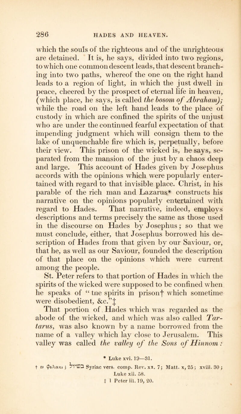 which the souls of the righteous and of the unrighteous are detained. It is, he says, divided into two regions, to which one common descent leads, that descent branch¬ ing into two paths, whereof the one on the right hand leads to a region of light, in which the just dwell in peace, cheered by the prospect of eternal life in heaven, (which place, he says, is called the bosom of Abraham); while the road on the left hand leads to the place of custody in which are confined the spirits of the unjust who are under the continued fearful expectation of that impending judgment which will consign them to the lake of unquenchable fire which is, perpetually, before their view. This prison of the wicked is, he says, se¬ parated from the mansion of the just by a chaos deep and large. This account of Hades given by Josephus accords with the opinions which were popularly enter¬ tained with regard to that invisible place. Christ, in his parable of the rich man and Lazarus* constructs his narrative on the opinions popularly entertained with regard to Hades. That narrative, indeed, employs descriptions and terms precisely the same as those used in the discourse on Hades by Josephus; so that we must conclude, either, that Josephus borrowed his de¬ scription of Hades from that given by our Saviour, or, that he, as well as our Saviour, founded the description of that place on the opinions which were current among the people. St. Peter refers to that portion of Hades in which the spirits of the wicked were supposed to be confined when he speaks of “ tne spirits in prison*)* which sometime were disobedient, &c.”J That portion of Hades which was regarded as the abode of the wicked, and which was also called Tar¬ tarus, was also known by a name borrowed from the name of a valley which lay close to Jerusalem. This valley was called the valley of the Sons of Hinnom: * Luke xvi. 19—31. t ev (pvXum 5VHQ Syriac vers. comp. Rev. xx. 7; Matt, x, 25 j xviii. 30 ; Luke xii. 58. } 1 Peter iii. 19, 20.