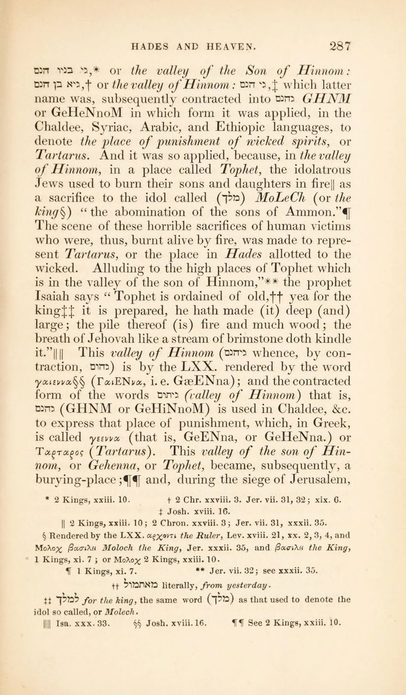 DDrr vn ss,* or the valley of the Son of Hinnom: n:n p Np,*J* or the valley of Hinnom : which latter name was, subsequently contracted into taro GHNM or GeHeNnoM in which form it was applied, in the Chaldee, Syriac, Arabic, and Ethiopic languages, to denote the place of punishment of wicked spirits, or Tartarus. And it was so applied, because, in the valley of Hinnom, in a place called Tophet, the idolatrous Jews used to burn their sons and daughters in fire|| as a sacrifice to the idol called (*£») MoLeCh (or the kiny^) “ the abomination of the sons of Ammon.”|f The scene of these horrible sacrifices of human victims who were, thus, burnt alive by fire, was made to repre¬ sent Tartarus, or the place in Hades allotted to the wicked. Alluding to the high places of Tophet which is in the valley of the son of Hinnom,”* * the prophet Isaiah says “ Tophet is ordained of old,ff yea for the kingfj it is prepared, he hath made (it) deep (and) large; the pile thereof (is) fire and much wood; the breath of Jehovah like a stream of brimstone doth kindle it.”|||| This valley of Hinnom (t»m whence, by con¬ traction, tDim) is by the LXX. rendered by the word (TaiENi/a, i. e. GaeENna); and the contracted form of the words tnm (valley of Hinnom) that is, (GHNM or GeHiNnoM) is used in Chaldee, &c. to express that place of punishment, which, in Greek, is called ytEwoc (that is, GeENna, or GeHeNna.) or T^roc^oq (Tartarus). This valley of the son of Hin¬ nom, or Gehenna, or Tophet, became, subsequently, a burying-place ;^f^[ and, during the siege of Jerusalem, * 2 Kings, xxiii. 10. t 2 Chr. xxviii. 3. Jer. vii. 31, 32; xix. C. X Josh, xviii. 16. || 2 Kings, xxiii. 10; 2 Chron. xxviii. 3; Jer. vii. 31, xxxii. 35. § Rendered by the LXX. a^om the Ruler, Lev. xviii. 21, xx. 2, 3, 4, and MoAopc (3cccti\h Moloch the King, Jer. xxxii. 35, and (3a<n\H the King, 1 Kings, xi. 7 ; or MoXop^ 2 Kings, xxiii. 10. IT 1 Kings, xi. 7. ** Jer. vii. 32; see xxxii. 35. tt literally, from yesterday. H p72^ for the king, the same word (p?o) as that used to denote the idol so called, or Molech. DU Isa. xxx. 33. ^ Josh, xviii. 16. See 2 Kings, xxiii. 10.