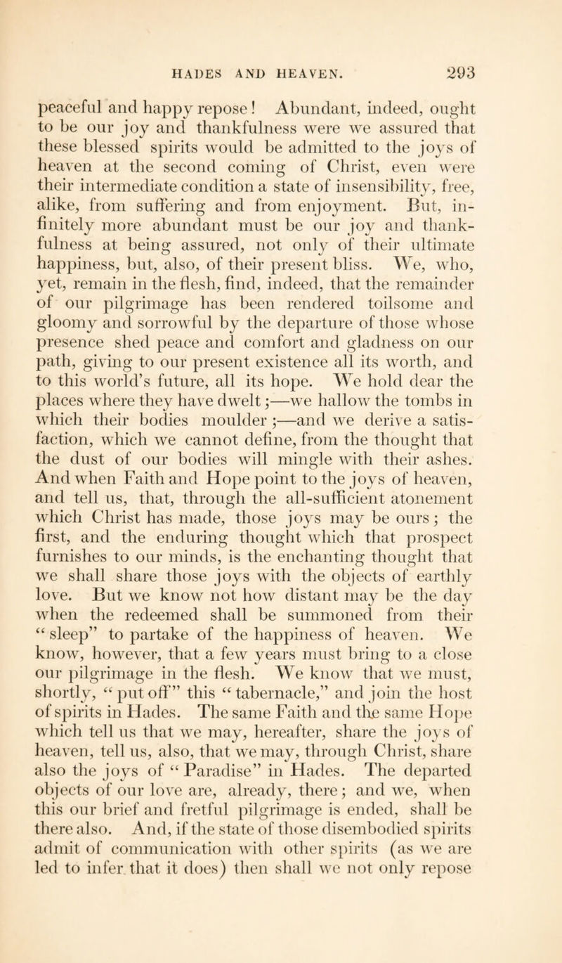 peaceful and happy repose ! Abundant, indeed, ought to be our joy and thankfulness were we assured that these blessed spirits would be admitted to the joys of heaven at the second coming of Christ, even were their intermediate condition a state of insensibility, free, alike, from suffering and from enjoyment. But, in¬ finitely more abundant must be our joy and thank¬ fulness at being assured, not only of their ultimate happiness, but, also, of their present bliss. We, who, yet, remain in the flesh, find, indeed, that the remainder of our pilgrimage has been rendered toilsome and gloomy and sorrowful by the departure of those whose presence shed peace and comfort and gladness on our path, giving to our present existence all its worth, and to this world’s future, all its hope. We hold dear the places where they have dwelt;—we hallow the tombs in which their bodies moulder ;—and we derive a satis¬ faction, which we cannot define, from the thought that the dust of our bodies will mingle with their ashes. And when Faith and Hope point to the joys of heaven, and tell us, that, through the all-sufficient atonement which Christ has made, those joys may be ours; the first, and the enduring thought which that prospect furnishes to our minds, is the enchanting thought that we shall share those joys with the objects of earthly love. But we know not how distant may be the day when the redeemed shall be summoned from their “sleep” to partake of the happiness of heaven. We know, however, that a few years must bring to a close our pilgrimage in the flesh. We know that we must, shortly, “putoff” this “tabernacle,” and join the host of spirits in Hades. The same Faith and the same Hope which tell us that we may, hereafter, share the joys of heaven, tell us, also, that wemay, through Christ, share also the joys of “ Paradise” in Hades. The departed objects of our love are, already, there; and we, when this our brief and fretful pilgrimage is ended, shall be there also. And, if the state of those disembodied spirits admit of communication with other spirits (as we are led to infer that it does) then shall we not only repose