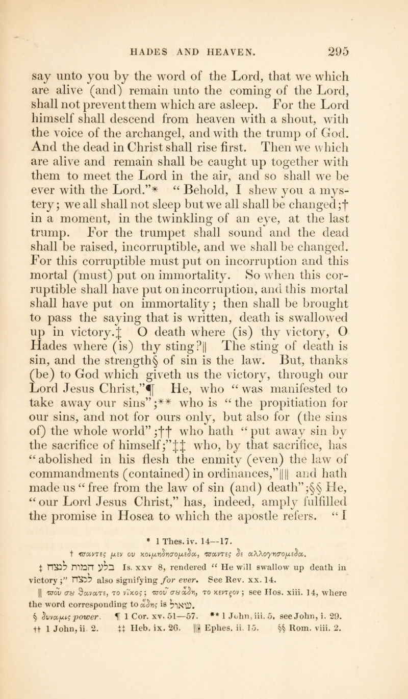 say unto you by the word of the Lord, that we which are alive (and) remain unto the coming of the Lord, shall not prevent them which are asleep. For the Lord himself shall descend from heaven with a shout, with the voice of the archangel, and with the trump of God. And the dead in Christ shall rise first. Then we which are alive and remain shall be caught up together with them to meet the Lord in the air, and so shall we be ever with the Lord.”* “ Behold, I shew you a mys¬ tery; we all shall not sleep but we all shall be changed in a moment, in the twinkling of an eye, at the last trump. For the trumpet shall sound and the dead shall be raised, incorruptible, and we shall be changed. For this corruptible must put on incorruption and this mortal (must) put on immortality. So when this cor¬ ruptible shall have put on incorruption, and this mortal shall have put on immortality; then shall be brought to pass the saying that is written, death is swallowed up in victory, j O death where (is) thy victory, O Hades where (is) thy sting?|| The sting of death is sin, and the strength§ of sin is the law. But, thanks (be) to God which giveth us the victory, through our Lord Jesus Christ,”^f He, who “ was manifested to take away our sins” ;** who is “ the propitiation for our sins, and not for ours only, but also for (the sins of) the whole world” jfj* who hath “ put away sin by the sacrifice of himself who, by that sacrifice, has “ abolished in his flesh the enmity (even) the law of commandments (contained) in ordinances,”|||| and hath made us “ free from the law of sin (and) death” ;§§ He, “ our Lord Jesus Christ,” has, indeed, amply fulfilled the promise in Hosea to which the apostle refers. “ I * 1 Thes.iv. 14—17. t mounts [xsv ov xoiJur)^o'oJuEc!'a, mccvrtg a\\oyr\cro[j.tc}oc. } ^53 Is. xxv 8, rendered “ He will swallow up death in victory TT£j7> also signifying for ever. See Rev. xx. 14. || tv ov <jb Sccvct te, to v7ko$ ; mov at/oicS*), to xevt ^ov; see IIos. xiii. 14, where the word corresponding to is ^ivccfjug ])ower. H 1 Cor. xv. 51—57. ** 1 John.iii. 5, see John, i. 29. tt 1 John,ii 2. \\ Heb. ix. 20. |||| Ephes. ii. 15. §§ Rom. viii. 2.