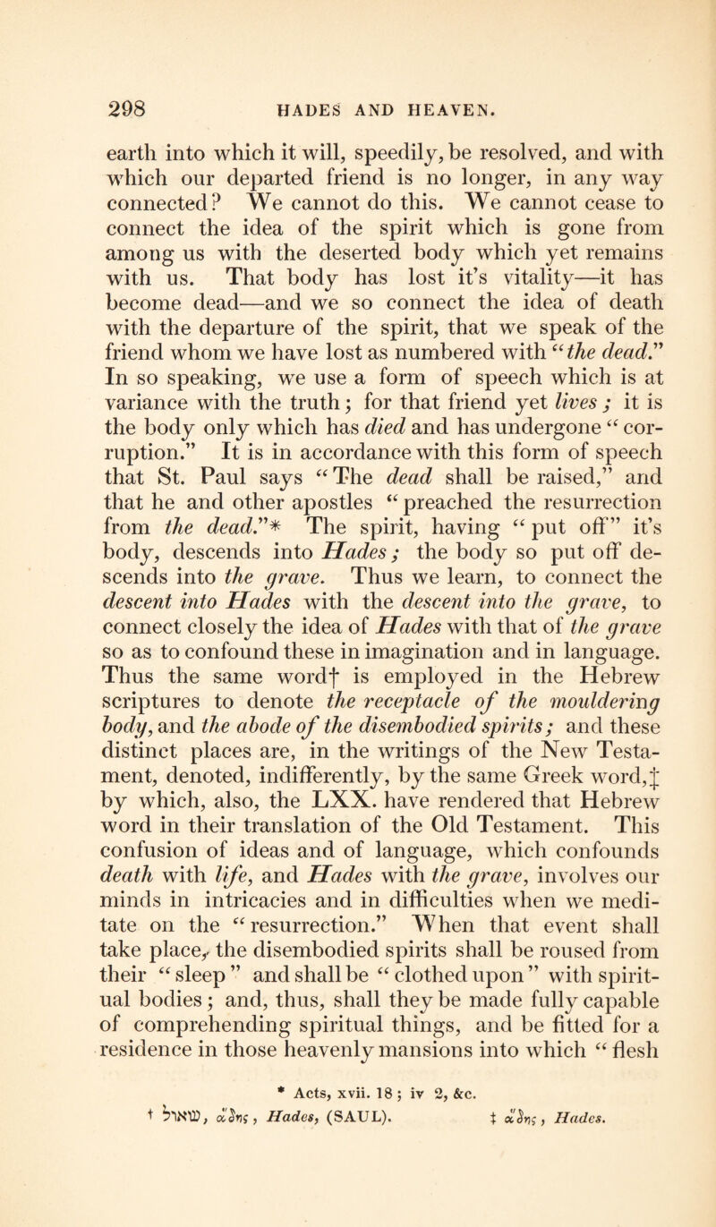 earth into which it will, speedily, he resolved, and with which our departed friend is no longer, in any way connected? We cannot do this. We cannot cease to connect the idea of the spirit which is gone from among us with the deserted body which yet remains with us. That body has lost it’s vitality—it has become dead—and we so connect the idea of death with the departure of the spirit, that we speak of the friend whom we have lost as numbered with “the dead.” In so speaking, wre use a form of speech which is at variance with the truth; for that friend yet lives ; it is the body only which has died and has undergone “ cor¬ ruption.” It is in accordance with this form of speech that St. Paul says “ The dead shall be raised,” and that he and other apostles “ preached the resurrection from the dead.”* The spirit, having “ put off” it’s body, descends into Hades; the body so put off de¬ scends into the grave. Thus we learn, to connect the descent into Hades with the descent into the grave, to connect closely the idea of Hades with that of the grave so as to confound these in imagination and in language. Thus the same wordf is employed in the Hebrew scriptures to denote the receptacle of the mouldering body, and the abode of the disembodied spirits; and these distinct places are, in the writings of the New Testa¬ ment, denoted, indifferently, by the same Greek word,j by which, also, the LXX. have rendered that Hebrew word in their translation of the Old Testament. This confusion of ideas and of language, which confounds death with life, and Hades with the grave, involves our minds in intricacies and in difficulties when we medi¬ tate on the “resurrection.” When that event shall take placer the disembodied spirits shall be roused from their “ sleep ” and shall be “ clothed upon ” with spirit¬ ual bodies; and, thus, shall they be made fully capable of comprehending spiritual things, and be fitted for a residence in those heavenly mansions into which “ flesh * Acts, xvii. 18 ; iv 2, &c. + SnMD, Hades, (SAUL). * Hades.