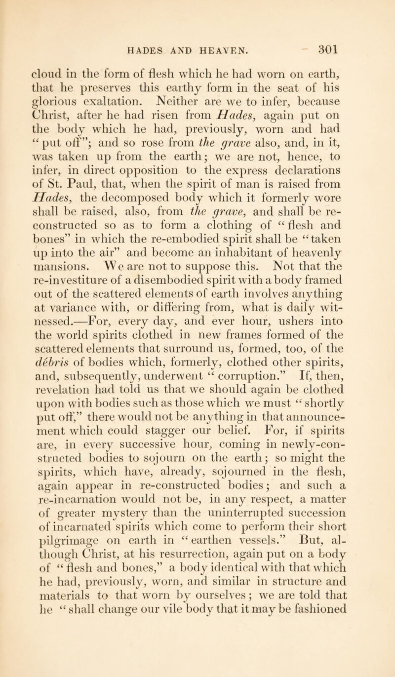 cloud in the form of flesh which he had worn on earth, that he preserves this earthy form in the seat of his glorious exaltation. Neither are we to infer, because Christ, after he had risen from Hades, again put on the body which he had, previously, worn and had “ put off”; and so rose from the grave also, and, in it, was taken up from the earth; we are not, hence, to infer, in direct opposition to the express declarations of St. Paul, that, when the spirit of man is raised from Hades, the decomposed body which it formerly wore shall be raised, also, from the grave, and shall be re¬ constructed so as to form a clothing of “ flesh and bones” in which the re-embodied spirit shall be “taken up into the air” and become an inhabitant of heavenly mansions. We are not to suppose this. Not that the re-investiture of a disembodied spirit with a body framed out of the scattered elements of earth involves anything at variance with, or differing from, what is daily wit¬ nessed.—For, every day, and ever hour, ushers into the world spirits clothed in new frames formed of the scattered elements that surround us, formed, too, of the debris of bodies which, formerly, clothed other spirits, and, subsequently, underwent “ corruption.” If, then, revelation had told us that we should again be clothed upon with bodies such as those which we must “ shortly put off',” there would not be anything in that announce¬ ment which could stagger our belief. For, if spirits are, in every successive hour, coming in newly-con¬ structed bodies to sojourn on the earth; so might the spirits, which have, already, sojourned in the flesh, again appear in re-constructed bodies; and such a re-incarnation would not be, in any respect, a matter of greater mystery than the uninterrupted succession of incarnated spirits which come to perform their short pilgrimage on earth in “ earthen vessels.” But, al¬ though Christ, at his resurrection, again put on a body of “ flesh and bones,” a body identical with that which he had, previously, worn, and similar in structure and materials to that worn by ourselves; we are told that he “ shall change our vile body that it may be fashioned