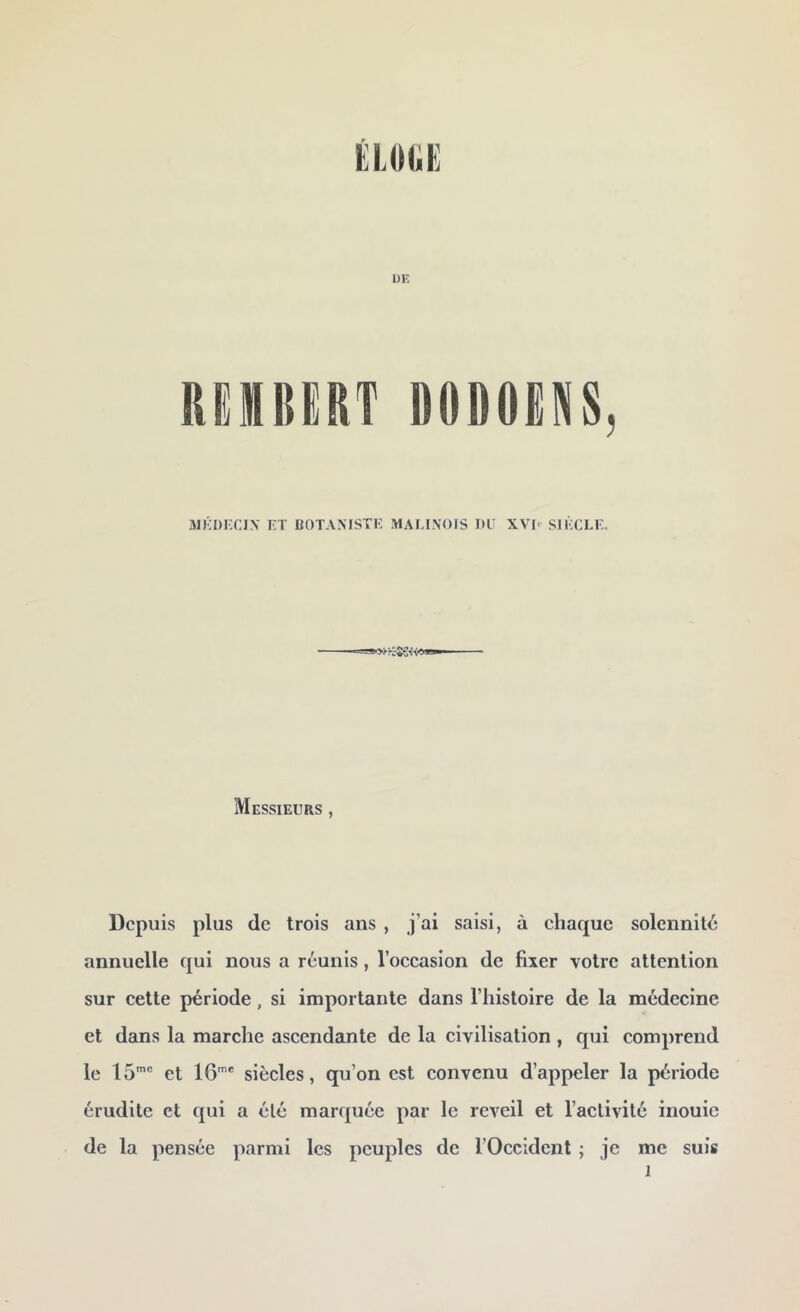 ÉIJMiE DE RüimiERT D0D0EN8, aïKDKCIX ET BOTANISTE MALINOIS DE XVD SIÈCLE. Messieurs , Depuis plus de trois ans , j’ai saisi, à chaque solennité annuelle qui nous a réunis , l’occasion de fixer votre attention sur cette période, si importante dans l’histoire de la médecine et dans la marche ascendante de la civilisation , qui comprend le IS*' et IG' siècles, qu’on est convenu d’appeler la période érudite et qui a élé marquée par le reveil et l’activité inouie de la pensée parmi les peuples de l’Occident ; je me suis 1