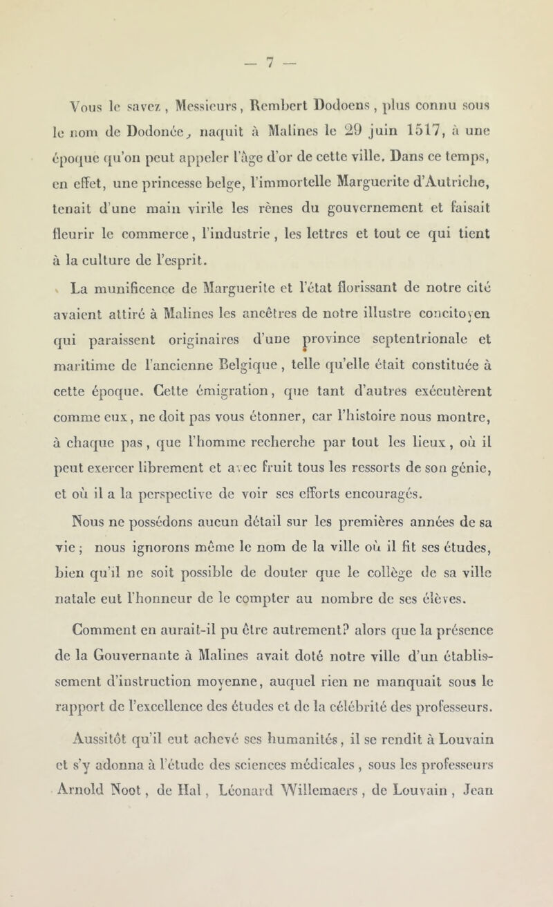 Vous le savez , Messieurs, Rembcrt Dodocns , plus connu sous le nom de Dodoncc^ na({uit à Malines le 29 juin 1517, à une époque qu’on peut appeler l’age d’or de cette ville. Dans ce temps, en effet, une princesse belge, l’immortelle Marguerite d’Autriche, tenait d’une main virile les rênes du gouvernement et faisait fleurir le commerce, l’industrie , les lettres et tout ee qui tient à la culture de l’esprit. V La munificence de Marguerite et l’état florissant de notre cité avaient attiré à Malines les ancêtres de notre illustre concitoyen qui paraissent originaires d’une province septentrionale et maritime de l’ancienne Belgique, telle qu’elle était constituée à cette époque. Cette émigration, que tant d’autres exécutèrent comme eux, ne doit pas vous étonner, car l’histoire nous montre, à chaque pas, que l’homme recherche par tout les lieux, où il peut exercer librement et avec fruit tous les ressorts de son génie, et où il a la perspective de voir scs efforts encouragés. Nous ne possédons aucun détail sur les premières années de sa vie ; nous ignorons même le nom de la ville où il fit ses études, bien qu’il ne soit possible de douter que le collège de sa ville natale eut l’honneur de le compter au nombre de ses élèves. Comment en aurait-il pu être autrement? alors que la présence de la Gouvernante à Malines avait doté notre ville d’un établis- sement d’instruction moyenne, auquel rien ne manquait sous le rapport de l’excellence des études et de la célébrité des professeurs. Aussitôt qu’il eut achevé scs humanités, il se rendit à Louvain et s’y adonna à l’étude des sciences médicales , sous les professeurs Arnold Noot, de liai, Léonard Willemaers , de Louvain , Jean