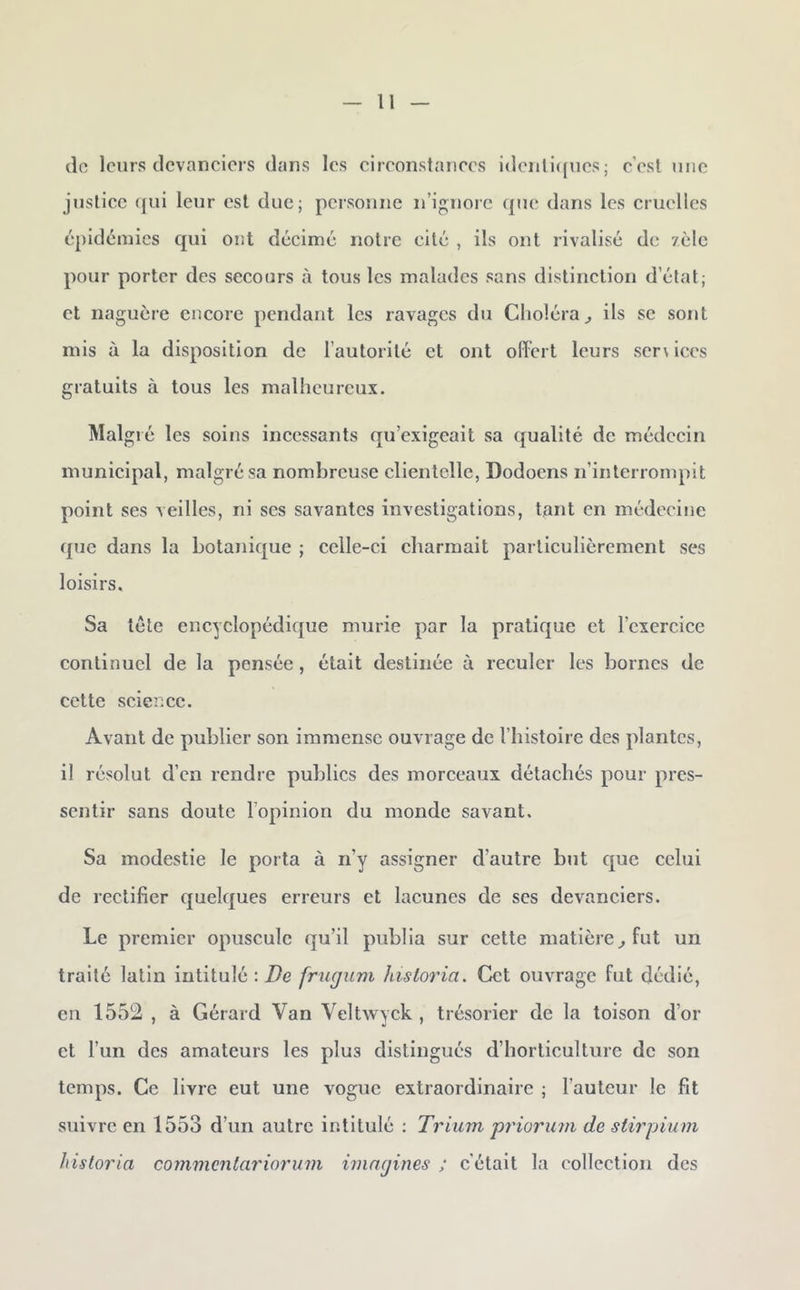 (lo leurs dcvancicis dans les circonstances idcnli([ucs; c’est une justice (jui leur est due; personne n’iguorc que dans les cruelles épidémies qui ont décimé notre cité , ils ont rivalisé de /èle pour porter des secours à tous les malades sans distinction d’état; et naguère encore pendant les ravages du Choléra^ ils se sont mis à la disposition de l’autorité et ont offert leurs scr\ices gratuits à tous les malheureux. Malgré les soins incessants qu’exigeait sa qualité de médecin municipal, malgré sa nombreuse clientelle, Dodoens n’interrompit point ses veilles, ni ses savantes investigations, tant en médecine que dans la botanique ; celle-ci charmait particulièrement ses loisirs. Sa tête encyclopédique mûrie par la pratique et l’exercice continuel de la pensée, était destinée à reculer les bornes de cette science. Avant de publier son immense ouvrage de l’histoire des plantes, il résolut d’en rendre publics des morceaux détachés pour pres- sentir sans doute l’opinion du monde savant. Sa modestie le porta à n’y assigner d’autre but que celui de rectifier quelques erreurs et lacunes de scs devanciers. Le premier opuscule qu’il publia sur cette matière^ fut un traité latin intitulé : frugum Jusloria. Cet ouvrage fut dédié, en 1552 , à Gérard Van Veltwyck , trésorier de la toison d’or et l’un des amateurs les plus distingués d’horticulture de son temps. Ce livre eut une vogue extraordinaire ; l’auteur le fit suivre en 1553 d’un autre intitulé : Trium priorum de stirpium hisloria cornmentariorum imagines ; c’était la collection des