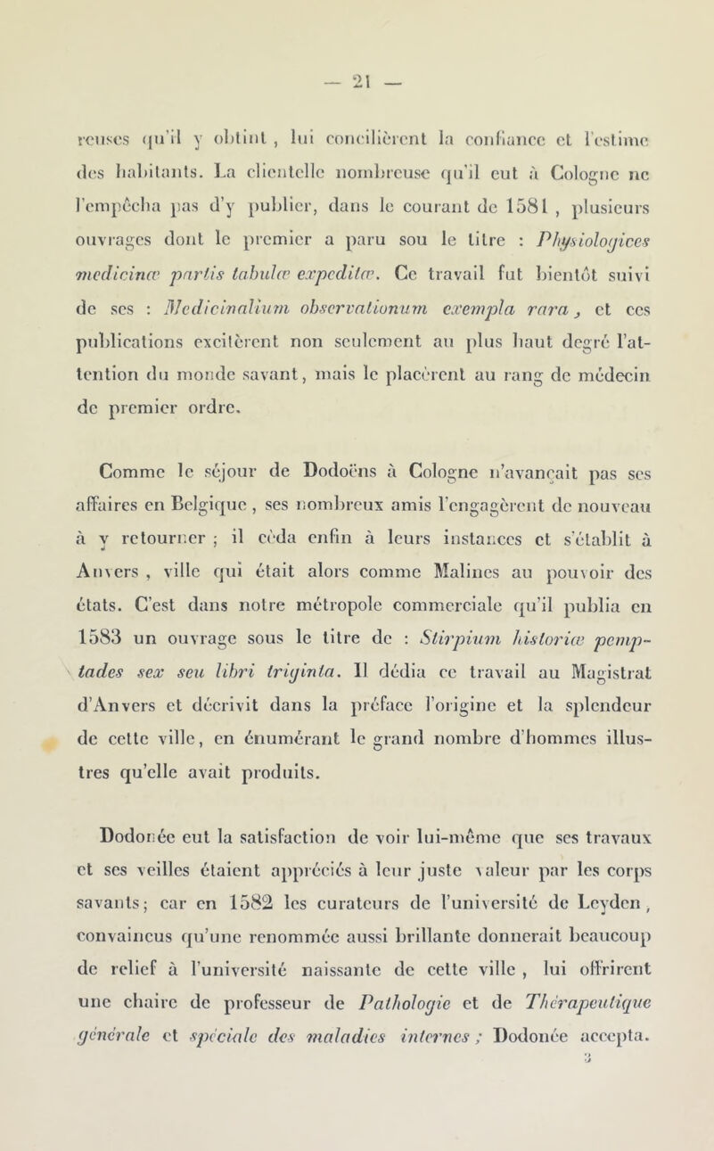 icnscs «ju’il y ()l)tiiil , lui conclllèicnt la roiiHuncc et l’estime (les liabilants. La clientelle iioinhreusc qu’il eut à Cologne ne l’empeclia pas d’y publier, dans le courant de 1581 , plusieurs ouvrages dont le premier a paru sou le titre ; Physiolo(jices mcdicinœ partis iahulcv eapeditæ. Ce travail fut ])ient(')t suivi de scs : 3Jcdicinalîiim ohscrvalionum cxempla rara j et ces publications excitèrent non seulement au plus liaut degré l’at- tention du monde savant, mais le placèrent au rang de médecin de premier ordre. Comme le séjour de Dodoëns à Cologne n’avancait pas scs affaires en Belgique , ses nombreux amis l’engagèrent de nouveau à y retourner ; il cida enfin à leurs instances et s’établit à Anvers , ville qui était alors comme Malincs au pouvoir des états. C’est dans notre métropole commerciale qu’il publia en 1583 un ouvrage sous le titre de : Stirpùim hisloriæ pcinji- tades sex seu lihid iriyinta. 11 dédia ce travail au Magistrat d’Anvers et décrivit dans la préface l’origine et la splendeur de cette ville, en énumérant le grand nombre d’hommes illus- tres qu’elle avait produits. Dodonée eut la satisfaction de voir lui-méme que scs travaux et ses veilles étaient appréciés à leur juste valeur par les corps savants; car en 1582 les curateurs de l’université de Lcydcn , convaincus qu’une renommée aussi brillante donnerait beaucoup de relief à l’université naissante de cette ville , lui offrirent une chaire de professeur de Pathologie et de Thérapeutique générale et spéciale des 7?ialadics internes ; Dodonée accepta.