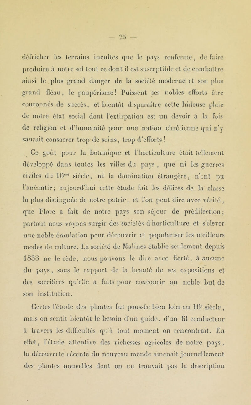 iléfi iclicr les lerraiiis iMcuItes que le pays reiifeinie, défaire produire à noire sol loul ce dont il est suseepliblc el de comballic ninsi le plus grand danger de la sociélé moderne et son plus grand fléau, le paupérisme! Puissent scs nobles efforts éire couronnés de succès, et bientôt disparaître celle Iiideusc plaie de notre étal social dont rexlii’palion est un devoir à la fois de religion et ddiiimanllé pour une nation cliréllcnnc qui n’y saurait consacrer trop de soins, trop d’efforts! Ce goût pour la botanique et riiorllcullure était Icllement développé dans toutes les villes du pays , que ni les guerres civiles du IG'' siècle, ni la domination étrangère, n’ent pu l’anéantir; aujourd'hui celle étude fait les délices de la classe la plus distinguée de notre patrie, et l’on peut dire avec vérité , que Flore a fait de notre pays son séjour de prédilection; partout nous voyons surgir des sociétés d’horticulture et s’élever une noble émulation pour découvrir et populariser les meilleurs modes de culture. La société de Malines établie seulement depuis 1833 ne le cède, nous pouvons le duc avec fierté, à aucune du pays, sous le rapport de la beauté de scs expositions et des sacrifices qu’elle a faits pour concourir au noble but de son institution. Certes l'élude des plantes fut poussée bien loin au IG'^ siècle, mais on sentit bientôt le besoin d'un guide, d’un fil conducteur à travers les difficultés qu’à tout moment on rencontrait. En effet, l’élude attentive des richesses agricoles de notre pays, la découvcilc récente du nouveau monde amenait journellement des pla nies nouvelles dont on r.c trouvait pas la dcsciiplion