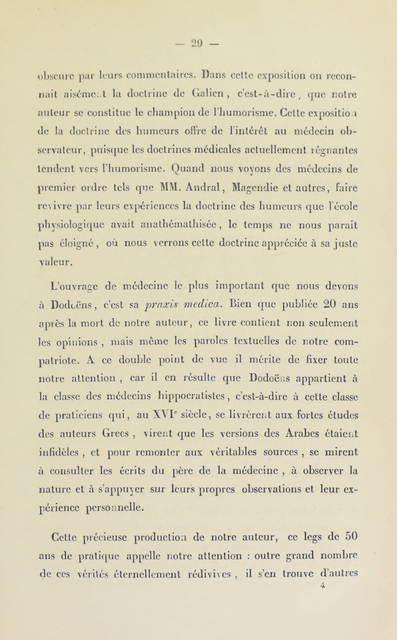 ul>scnrc par leurs comnicutaires. Dans celte exposilion ou rccon- iiait ais<^nic .t la doctrine de (ialicn , c’cst-à-dlie , (juc iiolre auteur se constitue le champion de l’Iiumorisme. Cette expositio i de la doclrine des humeurs offre de l’intérêt au médecin oh- scrvatcur, puiscjuc les doctrines médicales actuellement légnantcs tendent vers l’humorisme. Quand nous voyons des médecins de premier ordre tels que MM. Andral, Magendie et autres, faire |•e^ivre par leurs expériences la doetrine des humeurs que l'école physiologique avait anathémathisée, le temps ne nous parait pas éloigné, où nous verrons cette doctrine appréeiée à sa juste valeur. L’ouvrage de médecine le plus important que nous devons <à Dodcëns , c’est sa praæis mcdica. Bien que publiée 20 ans après la mort de notre auteur, ce livre contient lîon sculcm.cnt les opinions , mais meme les paiolcs textuelles de notre com- patriote. A ce double point de vue il mérite de fixer toute notre attention , car il en résulte que Dodoëiis appartient à la classe des médeeins hippocratistes, c’est-à-dire à cette classe de praticiens qui, au X\P siècle, se livrèrent aux fortes études des auteurs Grecs , virent que les versions des /Arabes étaient infidèles , et pour remonter aux véritables sources , se mirent à consulter les écrits du père de la médecine , à observer la nature et à s’appuyer sur leurs propres observations et leur ex- périence personnelle. Cette piécieuse production de notre auteur, ce legs de 50 ans de pratique appelle notre attention : outre grand nombre de ces vérités éternellement rédivives , il s’en trouve d’autres 4