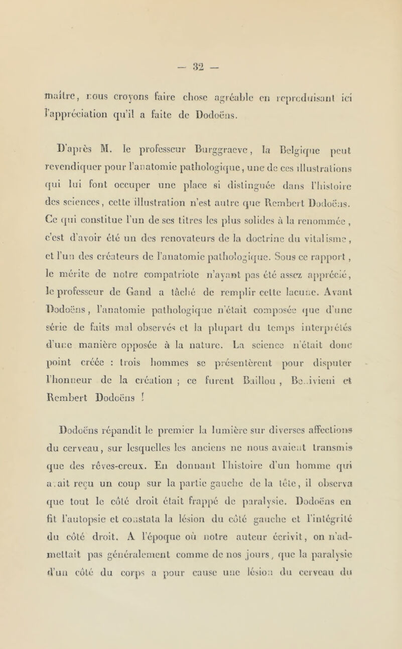 niiulrc, TOUS croyons faire chose agréable en icprcdnisanl ici l’appréciation qu’il a faite de Dodocus. D’après M. le professeur Burggraeve, la Belgique peut revendiquer pour l’aiiatomie patliologi(pic, une do ces illustrations qui lui font occuper une plaee si distinguée dans riiistoirc des sciences, cette illustration n’est autre (pic Bcinbcrt Dodoëus. Ce (pii constitue l un de ses titres les plus solides à la renommée , c’est d’avoir été un des rénovateurs de la doctrine du vitalisme, et l’un des créateurs de l’anatomie patlK>logi([uc. Sous ce rappoi t , le mérite de notre compatriote n’ayant pas été assez, apprécié, le professeur de Gand a lâché de remplir celte lacune. Avant Dodoi ‘lis, l’anatomie pathologicpic n’était composée (jue d’une série de faits mal observés et la plupart du temps interpi étés d’une manière opposée à la nature. La science n’était donc point créée : trois hommes se présentèrent pour disputer l’honneur de la création ; ce furent Baillou , Be. ivieni et Rcrabert Dodocus ! Dodüè'ns répandit le premier la lumière sur diverses affections du cerveau, sur lesquelles les anciens ne nous avaient transmis (j[ue des rêves-creux. En donnant l'iiistoire d’un homme qui a. ait reçu un coup sur la partie gauche delà tête, il observa que tout le côté droit était frappé de paralysie. Dodocus en fit l’auto|>sic et constata la lésion du coté gauche cl rinlégrilé du coté droit. A l’épofjue où notre auteur écrivit, on n’ad- inetlait pas généralement comme de nos jours, que la paralysie d’un côté du corps a pour cause une lésion du cerveau du