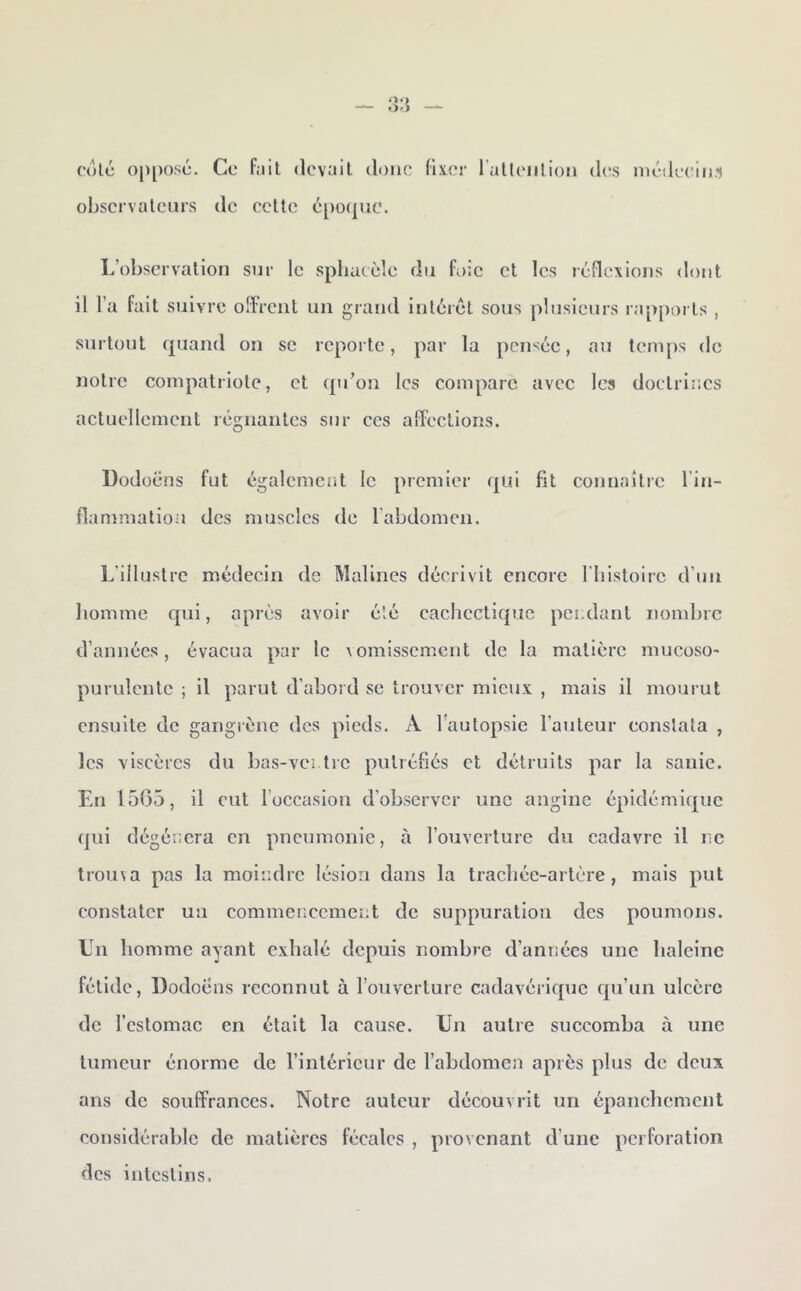 CO le 0|)l)()SC. observateurs Ce fait (levait doue (ix.er ralleiiliou des uiédeciii.') de cette L’observation sur le sphucèle du foie et les rcjflexions dont il l’a fait suivre offreiit un grand intérêt sous plusieurs rapports , surtout quand on se reporte, par la pensée, au temps de notre compatriote, et qu’on les compare avec les doctrines actuellement régnantes sur ces afTections. Dodoëns fut également le premier qui fit connaître l’in- flammation des muscles de rabdomen. L’illustre médecin de Malines décrivit encore l'iiistoirc d’un liomme C{iii, api ès avoir été cachectique pendant nombre d’années, évacua par le \omisscmcnt de la matière mucoso- purulente ; il parut d’abord se trouver mieux , mais il mourut ensuite de gangrène des pieds. A l’autopsie l’auteur constata , les viscères du bas-ventre putréfiés et détruits par la sanie. En 15G5, il eut l’occasion d’observer une angine épldémi(|uc qui dégénéra en pneumonie, à l’ouverture du cadavre il ne troina pas la moindre lésion dans la tracliée-artère , mais put constater un commencement de suppuration des poumons. Un homme ayant exhalé depuis nombre d’années une haleine fétide, Dodoëns reconnut à l’ouverture cadavérique qu’un ulcère de l’estomac en était la cause. Un autre succomba à une tumeur énorme de l’intérieur de l’abdomen après plus de deux ans de souffrances. Notre auteur découvrit un épanchement considérable de matières fécales , provenant d’une perforation des intestins.