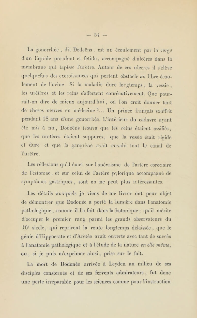 î.a gononlico , dil Dodoëns , est un écoulement par la verge d’un liquide purulent et fétide, accompagné d’ulcères dans la membratic qui tapisse ruiètre. Autour de ces ulcères il s’élève quelquefois des excroissances qui portent obstacle au libre écou- lement de l’urine. Si la maladie dure lorglcmps , la vessie , les uiétèrcs et les reins s’affectent consécutivement. Que pour- rait-on dire de mieux aujourd’bui , où l’on croit donner tant de choses neuves en médecine?... Un prince français souffrit pendant 18 ans d’une gonorrl-.éc. L’intérieur du cadavre ayant été mis à nu , Dodoëns trouva que les reins étaient ossifiés, que les uretères étaient suppurés, que la vessie était rigide et dure et que la gangrène avait envahi tout le canal de l’uiètrc. Les réflexions cpj’ii émet sur l’anévrisme de l’artère coronaire de l’estomac, et sur celui de l’artère pQorique accompagné de symptômes gastriques , sont on no peut plus iiitéressantes. Les détails auxquels je viens de me livrer ont pour objet de démontrer t{ue Dodonée a porté la lumière dans l’anatomie pathologique , comme il l’a fait dans la botanifjuc ; qu’il mérite d’occuper le premier rang parmi les grands observateurs du 1G“ siècle, ([ui reprirent la route longtemps délaissée, que le génie d’Ilippocrate et d’Arèlée avait ouverte avec tant do succès à l'anatomie pathologique et à l’étude de la nature en elle mùme^ ou , si je puis m’exprimer ainsi, prise sur le fait. La mort de Dodonée arrivée à Leyden au milieu de ses diseiples consternés et de scs fervents admirateurs , fut donc une perte irréparable pour les sciences comme pour l’instruction