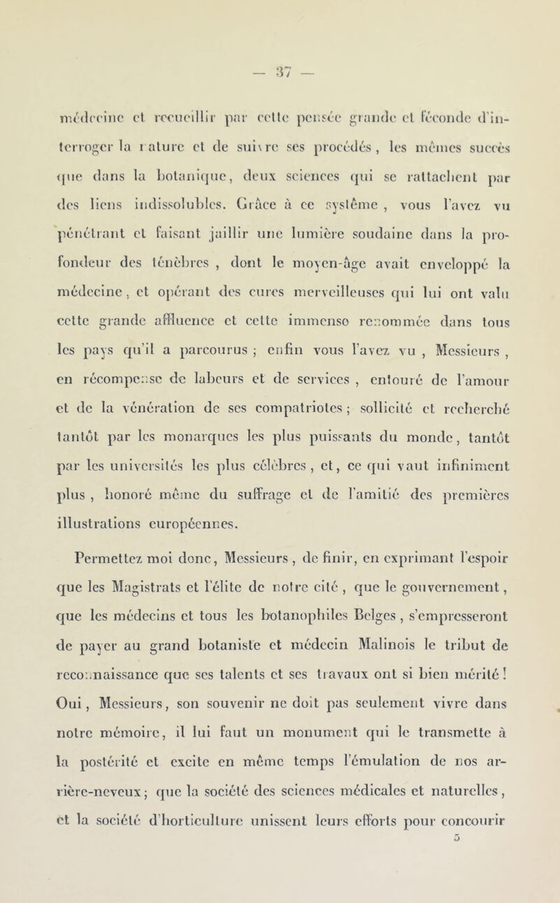 rm'drcine cl locncillir p:n' celle pensée giaiide el léeoiidc d’in- lerrogcr ]a i alurc cl de sul\re scs procédés, les memes succès <pie dans la Lolanicpic, deux sciences (]ui se rallaclicnl par des liens indissolubles. Giaee à cc syslémc , vous l’avez vu pénéliant cl faisant jaillir une lumière soudaine dans la pro- fondeur des ténèbres , dont le moycn-age avait enveloppé la médecine , et opérant des cures merveilleuses qui lui ont valu celte grande affluence et celte immenso renommée dans tous les pays qu’il a parcourus ; ciifiii vous l’avez vu , Messieurs , en récompense de labeurs et de services , entouré de l’amour et de la vénération de scs compatriotes ; sollicité et reclicrcbé tantôt par les monarques les plus puissants du monde, tantôt par les universités les plus célèbres, et, cc qui vaut infiniment plus , honoré même du suffrage et de l’amitié des premières illustrations européennes. Permettez moi donc, Messieurs, définir, en exprimant l’espoir que les Magistrats et l’élite de notre cité , que le gouvernement, que les médecins et tous les bolanopliilcs Belges , s’empresseront de payer au grand botaniste cl médecin Malinois le tribut de reconnaissance que scs talents et scs travaux ont si bien mérité! Oui, Messieurs, son souvenir ne doit pas seulement vivre dans notre mémoire, il lui faut un monument qui le transmette à la postérité et excite en même temps l’émulation de nos ar- rière-neveux ; que la société des sciences médicales et naturelles, et la société d’borticullurc unissent Icuis efforts pour concourir