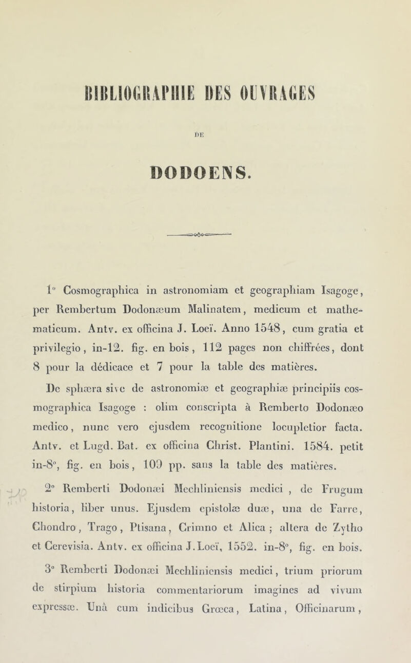 HllILlOOliANIIE UE8 OEVItAUES DK DODOENS. >«6»' 1 Cosmographica in astronomiam et geographiam Isagoge, per Rcmbertum Dodonæum Malinatcm, medicum et mathe- maticum. Antv. ex officina J. Loeï. Anno 1548, eum gratia et privilegio , in-12. fig. en bois , 1121 pages non chiffrées, dont 8 pour la dédicace et 7 pour la table des matières. De spliæra sive de astronomiæ et gcographiæ principiis cos- mographica Isagoge : olim conscripta à Rcmbcrto Dodonæo mcdico, nunc vero ejusdem rccognilionc locupletior facta. Anlv. et Lugd. Bat. ex officina Christ. Plantini. 1584. petit in-8, fig. en bois, 109 pp. sans la table des matières. 2“ Remberli Dodonæi Mcchlinicnsis mcdici , de rruoum hisloria, liber iinus. Ejusdem cpistolœ duæ, una de Fane, Chondro, Trago, Ptisana, Crimno et Alica ; altéra de Zytho et Gerevisia. Antv. ex officina J.Loeï, 1552. in-8‘’, fig. en bois. 3“ Rembcrti Dodonæi Mcchlinicnsis medici, trium priorum de stirpium liistoria commentariorum imagines ad vivuin expressæ. Una cum indicibus Grœca, Latina, Officinarum,