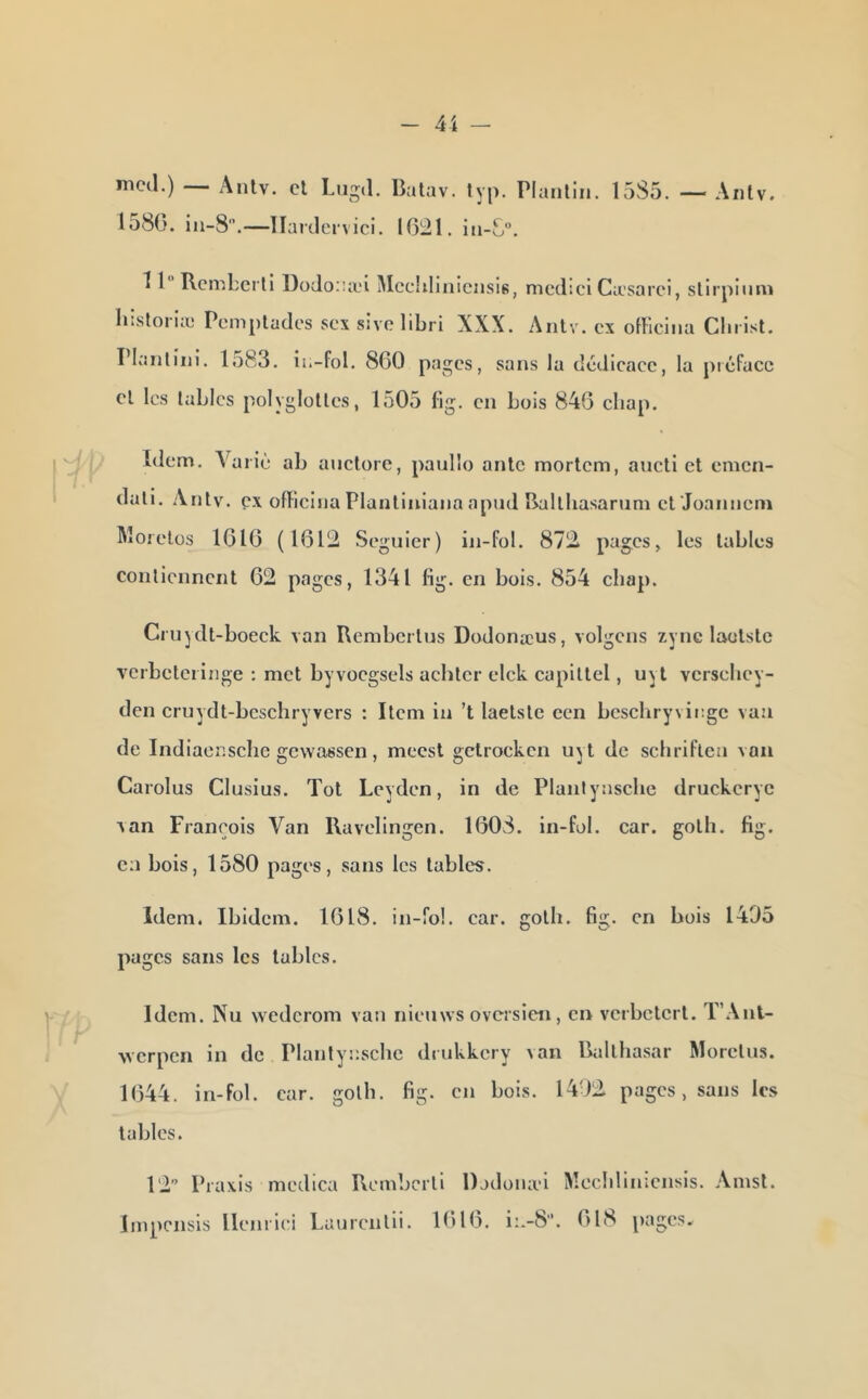 nicd.) Antv. cl Liigd. Butav. lyp. Planliii. 1585. — Aiitv. la8G. iii-S.—llardcrvici. IG21. iii-C”. 11 Rcnibcrll DüJoiüci Mcciilinicnsis, nicdici Casarci, slirpiiini liîsloriæ Pcmpladcs scx sivolibri XXX. Antv. ex olFicina Clii ist. Planlini. lo83. in-fol. 8G0 pages, sans la dédicace, la piéfacc cl les tables polyglottes, 1505 fig. en bois 84G cbap. Idem. Yaiiù ab anclore, paulîo ante morlcm, aucli et emen- dati. .Xiilv. ex offlclna Planliniana apud Balthasarum efJoannem Rîoielos IGIG (1612 Segulcr) in-fol. 872 pages, les tables contiennent 62 pages, 1341 fig. en bols. 854 cbap. Crujdl-boeck van Rembcrlus Dodonæus, volgcns zyne laotsle vcrbelciinge : met byvocgsels achter elck capiltel, uyl versebey- den cruydt-bcschryvers : Item in ’t laetslc cen bcschryviogc vaa de Indiacr.sche gewassen, meest gctrockcn uyt de schriflen vau Carolus Clusius. Toi Leyden, in de Planlyasclie druckcryc xan François Van Kavelingen. 1608. in-fol. car. golh. fig. en bois, 1580 pages, sans les tables. Idem. Ibidem. 1618. in-fol. car. gotb. fig. en bois 1405 pages sans les tables. Idem. Nu wederom van nieinvs ovcrslen, en vcrbctcrl. T’.\nt- werpen in de Plantynsclic drukkery van Balthasar Mordus. 1644. in-fol. car. golh. fig. en bois. 1492 pages, sans les tables. 12 Praxis medica Bembcrll Dodoiuvi Impensls llenriei Laurcnlli. 1616. i:.-8'’. Mecblinicnsls. Ainsi. 618 pages.