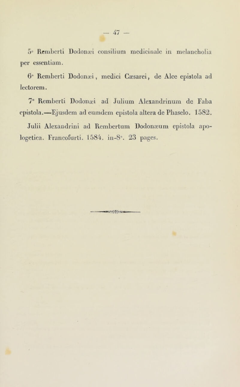 — Al — O* Rcmbcrtl DüJonæi consilium mcdlciiiale in melancholia per essenliam. 6’ Rcmberti Dodonæi, medici Cæsarei, de Alce epislola ad lecloreni. 7 Rembcrli Dodonæi ad Julium Alexandrinum de Faba eplstola.—Ejusdem ad eumdem epistola altéra de Pliaselo. 1582. Julii Alesandrini ad Rembertum Dodonæum epistola apo- logctica. Francofurti. 1584. in-8. 23 pages.