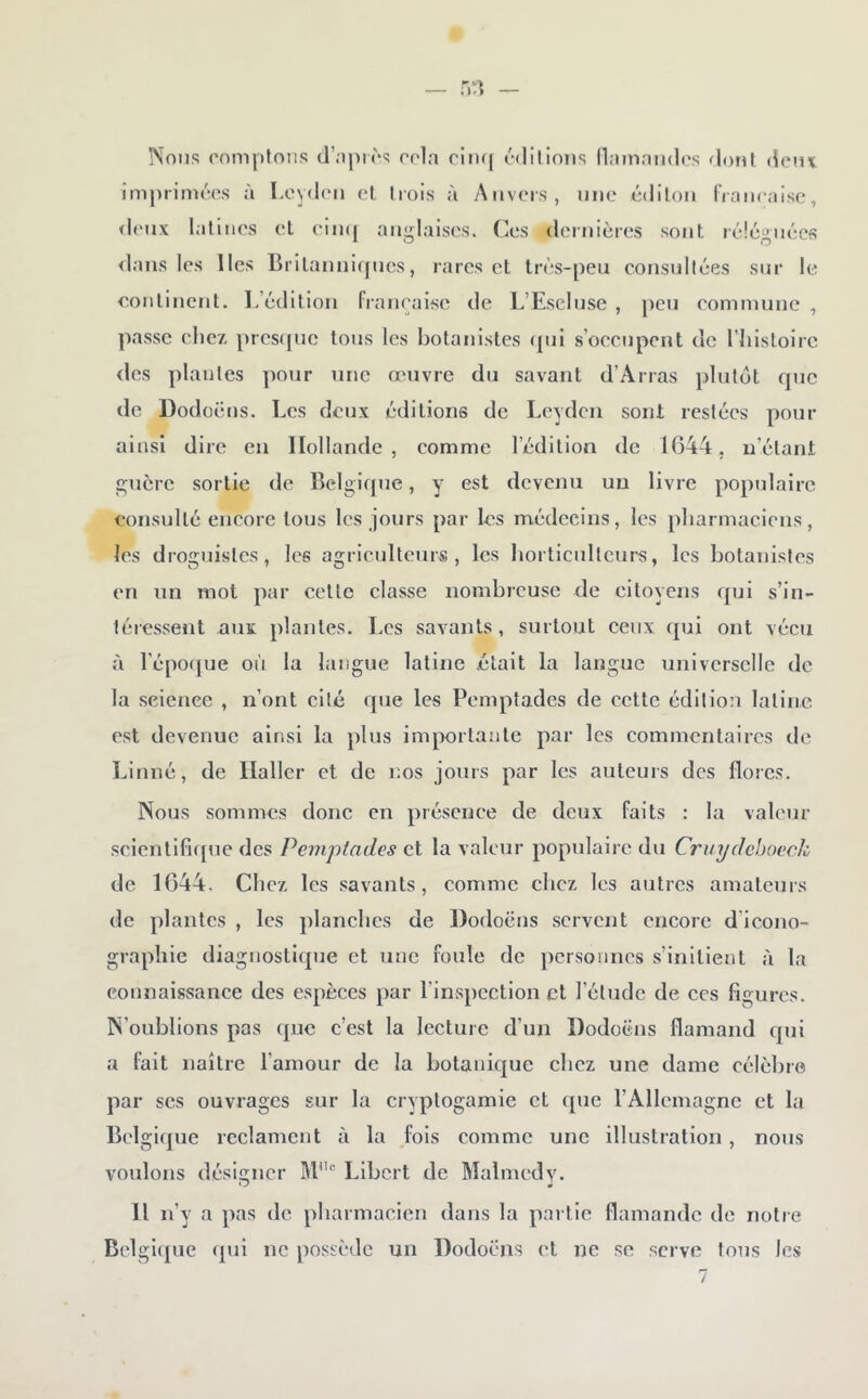 îSons comptons d’oprcs cola riiu( cdilions namaiides dont (îem imprimccs à Loylcn cl trois à Anvers, une édilon fraiicaisc, <lcux latines et eiinj anglaises. Ces dernières sont léîéguécs <lans les lies Biitannicpies, rares cl très-peu consultées sur le eonlincrit. lèédition française de L’EscIuse , peu commune , passe chez prcs(pic tous les botanistes ([ui s’occupent de l’iiisloirc des plantes ])Our une œuvre du savant d’Arras plutôt que do Dodoëns. Les deux éditions de Leydcn sont restées pour ainsi dire eu Hollande, comme l’édition de 1(544, ii’élant guère sortie de Bclgicpie, y est devenu un livre populaire consulté encore tous les jours par les médecins, les pliarmaciens, les droguistes, les agriculteurs, les liorticulteurs, les botanistes en un mot par cette classe nombreuse de citoyens qui s’in- léiessent auï plantes. Les savants, surtout ceux qui ont vécu à l’épofjue où la langue latine était la langue universelle de la seienee , n’ont cité que les Pemptades de cette édilio;i latine est devenue ainsi la plus importante par les commentaires de Linné, de Haller et de nos jours par les auteurs des flores. Nous sommes donc en présence de deux faits : la valeur scicntlfn[ue des Peinpiades et la valeur populaire du Cruydcbocch de 1644. Chez les savants, comme chez les autres amateurs de plantes , les planches de Dodoëns servent encore d’icono- graphie diagnostique et une foule de personnes s’initient à la connaissance des espèces par l’inspection et l’élude de ces figures. N’oublions pas que c’est la lecture d’un Dodoëns flamand qui a fait naître l’amour de la botanique chez une dame célèbre par scs ouvrages sur la cryptogamie et que rAllcmagnc et la Belgi({ue réclament à la fois comme une illustration , nous voulons désigner KV'' Libcrt de Malmedy. H n’y a pas de pharmacien dans la partie flamande de notre Belgi({ue (pii ne possède un Dodoëns et ne se serve Ions les