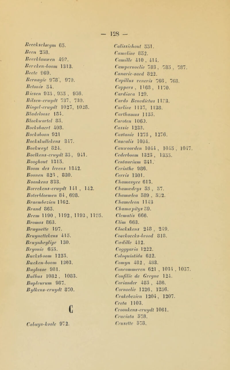 Ueecksclunjin 03. JSren 2:50. Bccrklainien .^0?. Bcrchen-boom 1313. Beete l'G9. BcriKKjie 970’, 979. Befouie 34. Biesen 9.33 , 933 . 9:50. BiI.svn-criiijdl 737, 739. Biiuiel-cnnjiH 1927, 1020. Bladeloo.sc 104. Bfoclirortel 03. Bochxhaerl 400. Boclxshoon 921 BocksluHekens 347. Bockuci/f 024. Boclheiis-cniijdl 33, 941. Booyliout 1313. Boom des leve/ts 1342. Bootten 020 , 830. Boo/ikcus 033. Borrekcns-cruydt 141 , 142. Boterh/oemcn 04 , 690. Braemhezicn 1102. Braml 863. Brem 1190 , 1192, 1193 , 1193. Bromos 863. Bnujnctle 197. Bri/i/iieftekeus 413. Brnynheyliyc 130. Bryonic 633. Bitckshoom 1223. Bueken-boom 1303. B II y fosse 901. Bii/bus 1002, 1003. Bii/deiirum 987. Bylkens-criiydl 070. 9 Cabuys-koofe 972. ('(ifissieboiif, 331. ('ameliiie 832. Cumi/lc 410 , 414. (’ampenwelie 703, 703, 707. CanarJc-saed 022. Citpiffiis vvneris 700, 700. (’oppers , 1108 , 1170. Cardiuca 129. Cordo Benedirtiis 11!'3. Carliite 1137, 1130. Ciirt/iainus 1133. Carofen 1009. Cassie 1233. Casfaïu'e 1273 , 1270. Cnucafis 1094. ('auwoorden 1044 , 1043 , 1047. Cederboom 1323, 1333. ('eiitaiiriiim 341. Cerinthe 906. Cerris 1301. Cbamasycc 613. Cfiamiedrys 33 , 37. Cbamirfea 309 , 392. Cbumideon 1143 Cliamiipilys 39. Clemalis 000. dim 003. Clockskens 240 , 249. Coeckoecks-brood 010. Cf edi fie 412. Coyyyaria 1222. Coloyiiiiitida 622. Corn yn 482 , 403. Coueommercn 621 , 1031 , 1037. Conflfie de Greytie 124. Coriander 483 , 400. Conioclie 1226, 1230. Crakcbezien 1204, 1207. Crefa 1103. Crooiikens-eniydl 1001. Cntciüfa 370. Cru s cl le 378.