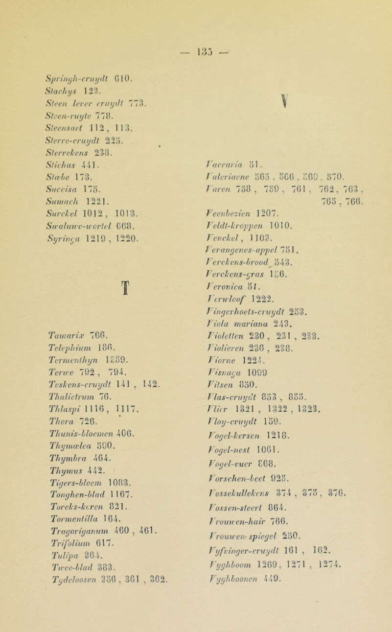 Sj)iin(jh-cniijtll G10. Slacln/s 12‘3. Sft’cii lever enn/dl 773. Stecn-ruijte 77G. Sleeiisaet 11*2, 113. Sterre-cruydl 225. Sierrelens 233. SiIch as 3 41. Si abc 173. Siiccisa 175. Smnach 1221. Sur cl cl 1012, 1013. Siralitae-ircrlcl C03. Syrwya 1219 , 1220. T Taiaarl.v 766. Tclepliûim 186. Ternicnlhyn 1£59. Terne 792, 794. Teslens-cniydl 141 , 142. Thaliclritin 76. Thlaspi \\\(‘), 1117. Thora 726. Tlrums-bloeincn 406. Thynuvlea 590. Thymhra 464. Thymus 442. Tiycrs-bloem 1083. Tonyhen-blad 1167. Torels-kcren 821. Torme/dilla 164. Truyoriyamtm 460, 461. Trifoliitni 617. Tulipa 364. Tiree-blud 383. Tydcloosen 356 , 361 , 362. V / accaria 51. raleriuene 565 , 566 . 569 , 570. f 'aren 758 , 759 , 761 , 762, 763 765 , 766 Vecnbezien 1207. Teldl-lroppcn 1010. J'ench el, 1103. J eraii(jencs-ajy)el 751. J ercl cns-brood^ 543. ï ercl ens-yras 156. / eronica 5/. Jcrtcloof 1222. J inycrhoels-cruydt 253. T iola mariaiia 243. riolellcn 230 , 231 , 233. T iolicren 236 , 238. ï ioriie 1224. f isruiya 1099 yUsen 850. J las-craydt 853 , 855. T lier 1321, 1322,1323. J loy-crxiydt 159. Voycl-hersen 1218. Voyel-ncsl 1061. f oyel-vucr 868. J orschen-beel 925. J ossel ullelcvs 374 , 375, 376. T osscn-slecrl 864. f roua cn-halr 766. f rouu en- spicyel 250. Jyfcinyer-cruydl 161 , 162. Jyghboom 1269, 1271 , 1274. Jyyhbooncix 449.