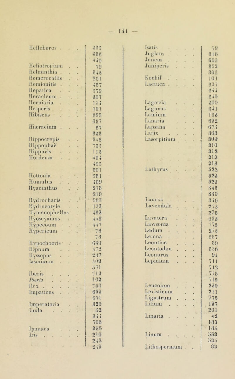 lU'Ileborcis . . Isatis 79 386 Jiiglaiis . , 816 -540 Jiincus 606 Heliofroiiiuin 70 Juniperis 862 Ifelminlhia . 6-i3 866 Heinerocallis 201 Kocbil 101 Ileiiiionilis . 4G7 Lactuca . , 637 Ilepalioa 1)79 644 llerarleum . 307 646 llerniaria lU Laga^cia 300 llosperis . 161 LaguFus 641 Hibiscus , 6.76 I.amiuni 163 Go7 l.aiiaria 692 lliæracium . . 67 Lapsana 676 6?).6 l.arix 868 Hippocropis 6-'. 6 I.asorj)itium 309 Hippojdiaë - ^ %» /O.) 810 Hippuris 113 312 llordeuîu 494 313 49!) 318 601 I.alhyrus , 622 Ilottoiiia 681 523 Humiilus 409 529 llyacintlius . 218 545 219 560 Ilydrocbaris 683 Laurus 849 Hydrocotyle 133 La\c)idula . 273 llynieiiophcHus 48.3 275 Hyoscyaiuus 448 Lavalera 663 Hypecoum . -il 7 Lawsonki 7 76 îlypcricum 76 Lediim 273 78 Lcinna 587 Hypocboevis , 639 Leon liée 69 ]li[)num 472 Leontodoii . 636 Ilyssopns 287 l.eonnrus 94 iasininuiu 409 Lepidiuin 711 671 712 Iberis 713 715 Iharis 103 716 llnv .... 768 I.eiicoiam 230 Impatiens 669 Lc\islicum • 211 671 Ligiistrum . 775 Iinj)eratorla 320 Liliuiu • 197 ]nula 62 201 344 Linaiia . 42 706 185 Iponura 39^^ 184 Iris .... 210 Liiium . 633 243 534 249 Lilbospermuni . • 83