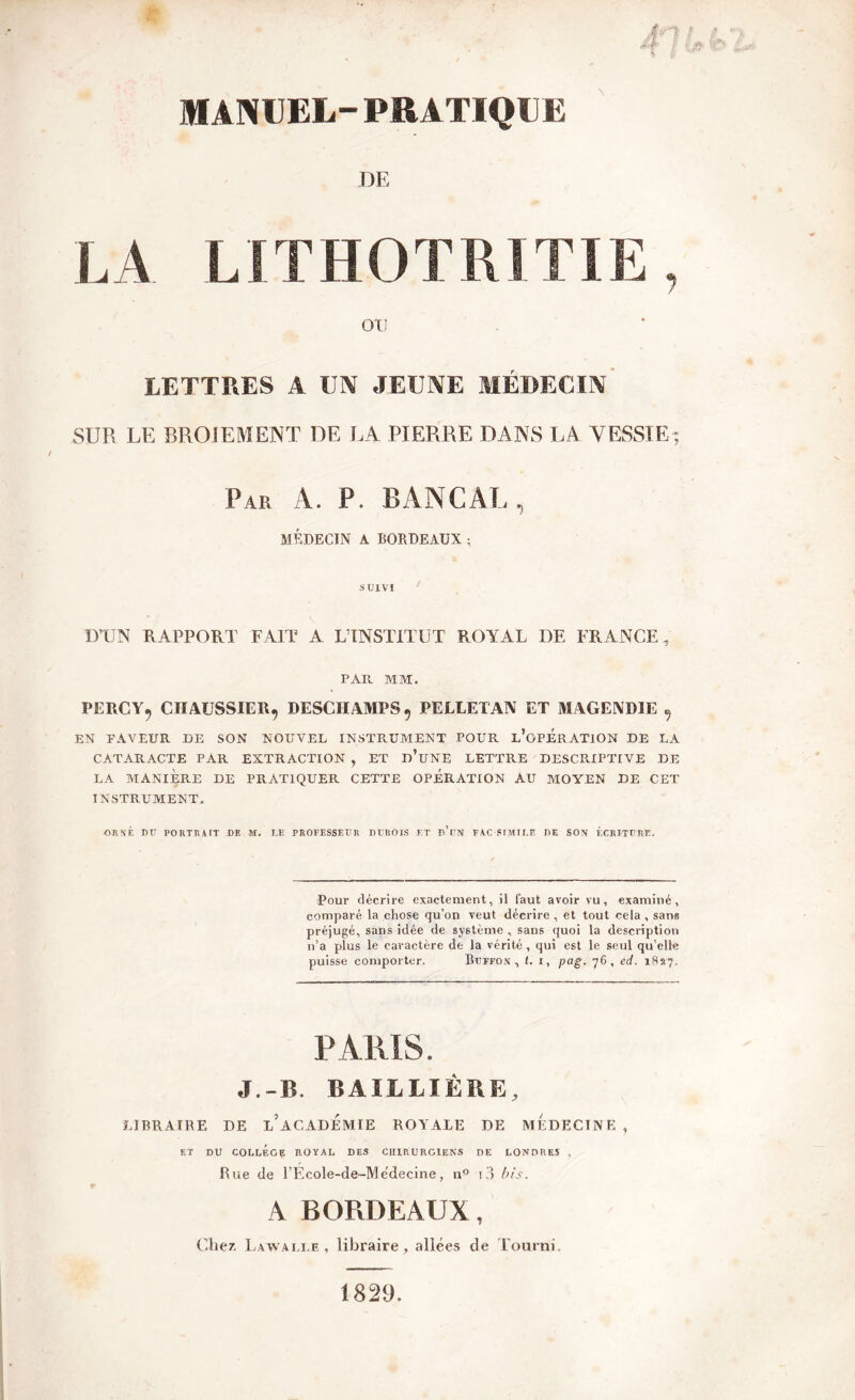 MANUEL- PRATIQUE DE LA LITHOTRITIE, OTJ LETTRES A UN JEUNE MÉDECIN- SUR LE BROIEMENT DE LA PIERRE DANS LA VESSIE; Par A. P. BANCAL, MÉDECIN A BORDEAUX ; SUIVI D’UN RAPPORT FAIT A L’INSTITUT ROYAL DE FRANCE, PAR MM. PERCY, CIIAUSSIER, DESCHAMPS, PELLETAN ET MAGENDIE , EN FAVEUR DE SON NOUVEL INSTRUMENT TOUR L'OPERATION DE LA CATARACTE PAR EXTRACTION , ET d’üNE LETTRE DESCRIPTIVE DE LA MANIÈRE DE PRATIQUER CETTE OPERATION AU MOYEN DE CET INSTRUMENT. ORNÉ DU PORTRAIT DE «. LE PROFESSEUR DUBOIS ET D*DN FAC-SIMILE DE SON ÉCRITURE. Pour décrire exactement, il faut avoir vu, examiné, comparé la chose qu’on veut décrire , et tout cela , sans préjugé, sans idée de système , sans quoi la description n’a plus le caractère de la vérité , qui est le seul qu’elle puisse comporter. Buffon , t. I, pag. 76, ed. 1827. PARIS. J.-B. BAILLIÈRE, LIBRAIRE DE i/aCADEMIE ROYALE DE MEDECINE , ET DU COLLEGE ROYAL DES CHIRURGIENS DE LONDRES , Rue de l’Ecole-de-Medecine, n° i3 bis, A BOPvDEAUX, Chez Lawalle , libraire, allées de Fourni. 1829
