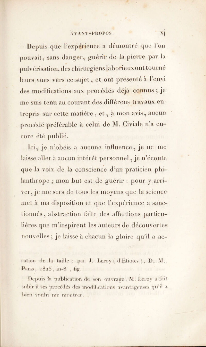 Depuis que l’expérience a démontré que I on pouvait, sans danger, guérir de la pierre par la pulvérisation, des chirurgiens laborieux ont tourné leurs vues vers ce sujet, et ont présenté à l'envi des modifications aux procédés déjà connus ; je me suis tenu au courant des différens travaux en- trepris sur cette matière , et, à mon avis, aucun procédé préférable à celui de M. Civiale n’a en- core été publié. Ici, je n’obéis à aucune influence, je ne me laisse aller à aucun intérêt personnel, je n’écoute que la voix de la conscience d’un praticien phi- lanthrope ; mon but est de guérir : pour y arri- ver, je me sers de tous les moyens que la science met à ma disposition et que l’expérience a sanc- tionnés , abstraction faite des affections particu- lières que m’inspirent les auteurs de découvertes nouvelles; je laisse à chacun la gloire qu’il a ac- ration de la taille : par J. Leroy ( d’Etioles ), D, M.. Paris , rSîà , in-8 ’, fig. Depuis la publication de son ouvrage. M. Leroy a t'ait subir à ses procédés des modifications avantageuses qu’il a bien voulu me montrer.