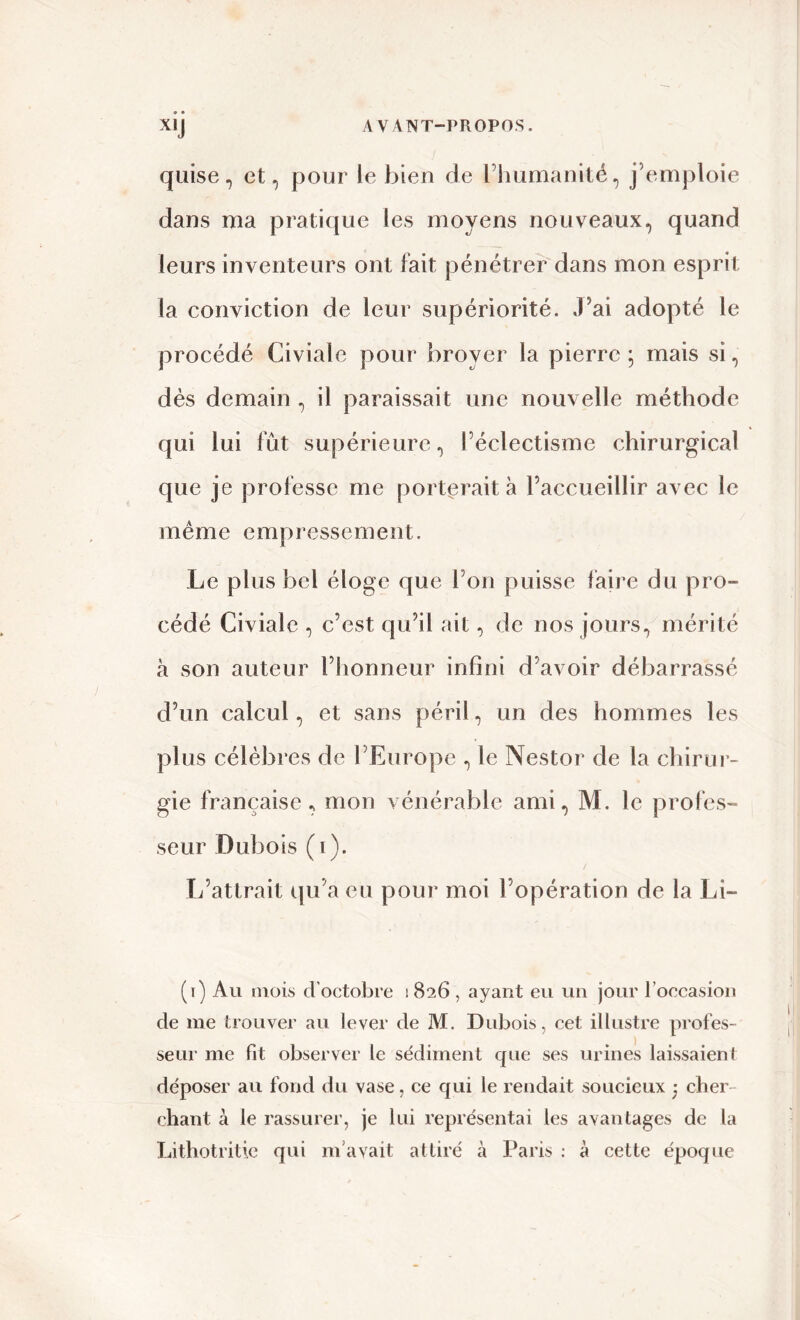 quise, et, pour le bien de l’humanité, j’emploie dans ma pratique les moyens nouveaux, quand leurs inventeurs ont fait pénétrer dans mon esprit la conviction de leur supériorité. J’ai adopté le procédé Civialc pour broyer la pierre ; mais si, dès demain , il paraissait une nouvelle méthode qui lui fût supérieure, l’éclectisme chirurgical que je professe me porterait à l’accueillir avec le même empressement. Le plus bel éloge que l’on puisse faire du pro- cédé Civiale , c’est qu’il ait, de nos jours, mérité à son auteur l’honneur infini d’avoir débarrassé d’un calcul, et sans péril, un des hommes les plus célèbres de l’Europe , le Nestor de la chirur- gie française, mon vénérable ami, M. le profes- seur Dubois (i). L’attrait qu’a eu pour moi l’opération de la Li- (i) Au mois d’octobre i 826 , ayant eu un jour l’occasion de me trouver au lever de M. Dubois, cet illustre profes- seur me fit observer le sédiment cpie ses urines laissaient déposer au fond du vase, ce qui le rendait soucieux j cher- chant à le rassurer, je lui représentai les avantages de la Lithotritie qui m'avait attiré à Paris : à cette époque