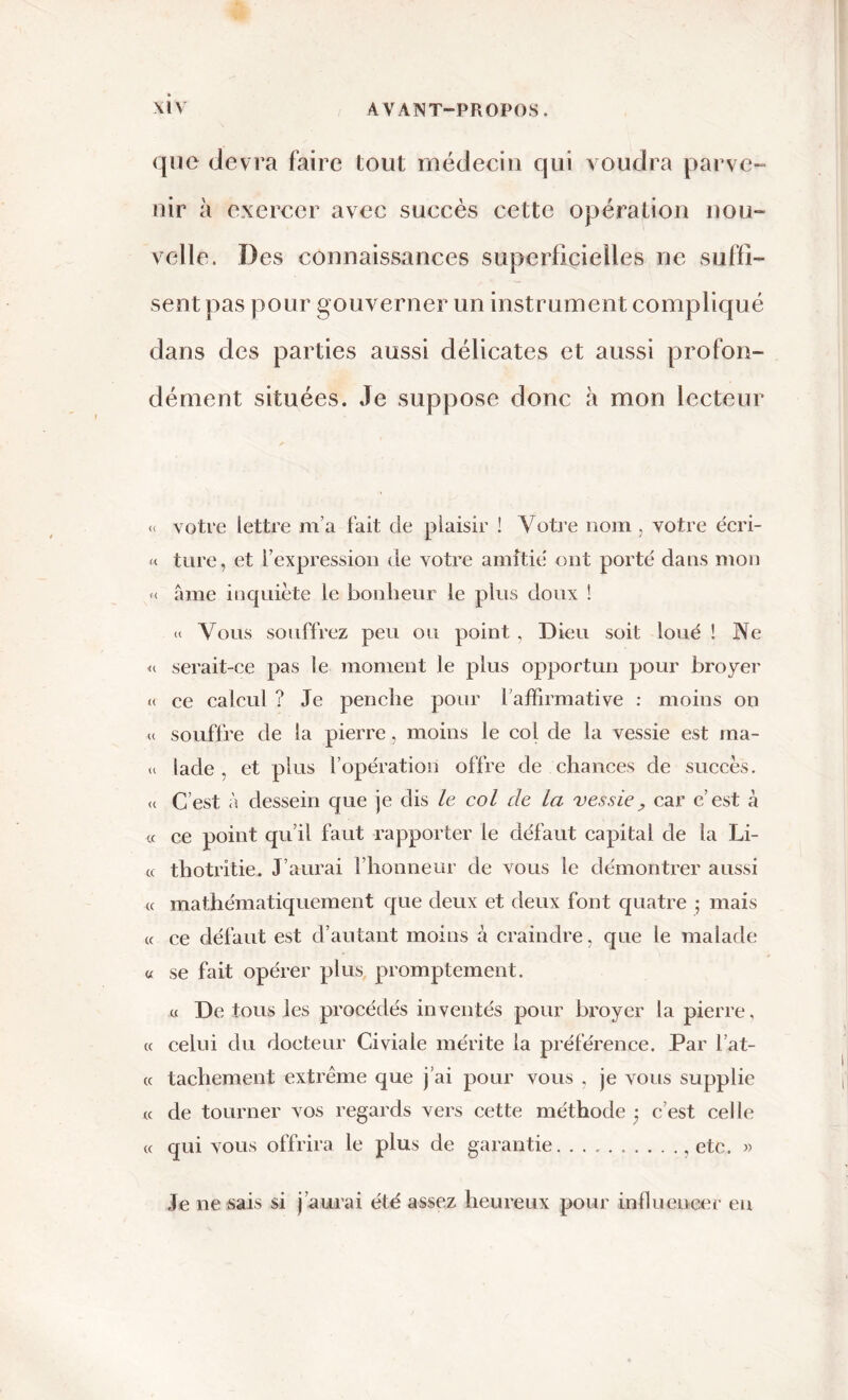 que devra faire tout médecin qui voudra parve- nir à exercer avec succès cette opération nou- velle. Des connaissances superficielles ne suffi- sent pas pour gouverner un instrument compliqué dans des parties aussi délicates et aussi profon- dément situées. Je suppose donc à mon lecteur « votre lettre m’a fait de plaisir ! Votre nom, votre écri- « turc, et l’expression de votre amitié ont porté dans mon « âme inquiète le bonheur le plus doux ! « Vous souffrez peu ou point , Dieu soit loué ! Ne « serait-ce pas le moment le plus opportun pour broyer « ce calcul ? Je penche pour l’affirmative : moins on « souffre de la pierre, moins le col de la vessie est ma- « lade , et plus l’opération offre de chances de succès. <( C’est à dessein que je dis le col de la vessie, car c’est à « ce point qu’il faut rapporter le défaut capital de la Li- ce thotrîtie. J’aurai l’honneur de vous le démontrer aussi « mathématiquement que deux et deux font quatre ; mais cc ce défaut est d’autant moins à craindre, que le malade « se fait opérer plus promptement. « De tous les procédés inventés pour broyer la pierre, « celui du docteur Giviale mérite la préférence. Par l’at- cc facilement extrême que j’ai pour vous , je vous supplie cc de tourner vos regards vers cette méthode j c’est celle cc qui vous offrira le plus de garantie etc. « Je ne sais si j’aurai été assez heureux pour influencer eu