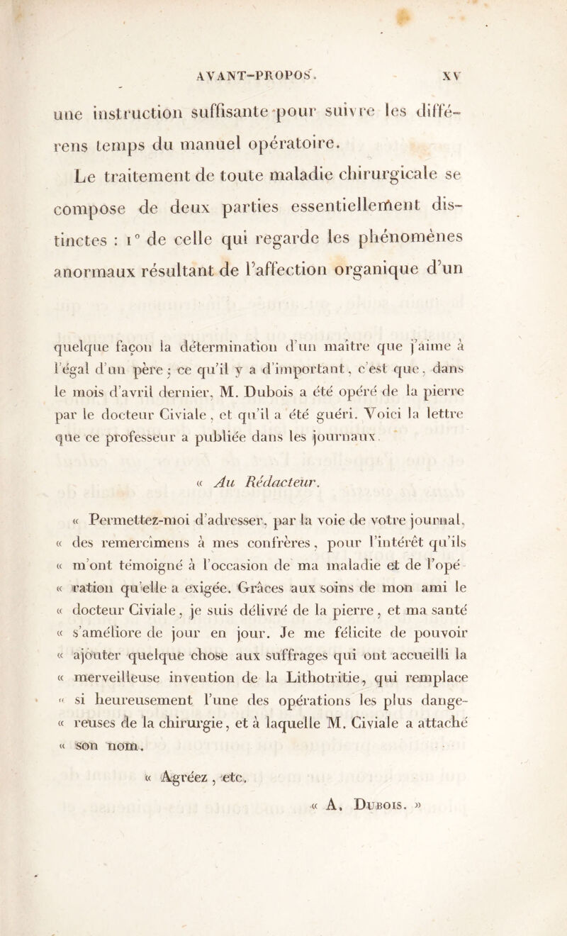mie instruction suffisante-pour suivre les diffé- rens temps du manuel opératoire. Le traitement de toute maladie chirurgicale se compose de deux parties essentiellement dis- tinctes : i° de celle qui regarde les phénomènes anormaux résultant de l’affection organique d’un quelque façon la détermination d’un maître que j’aime à l’égal d’un père ; ce qu’il y a d’important, c’est que. dans le mois d’avril dernier, M. Dubois a été opéré de la pierre par le docteur Civiale , et qu’il a été guéri. Voici la lettre que ce professeur a publiée dans les journaux « Au Rédacteur. « Permettez-moi d adresser, par la voie de votre journal, « des remercimens à mes confrères, pour l’intérêt qu’ils « m’ont témoigné à l’occasion de ma maladie et de l’opé « ration qu elle a exigée. Grâces aux soins de mon ami le « docteur Civiale, je suis délivré de la pierre , et ma santé « s’améliore de jour en jour. Je me félicite de pouvoir « ajouter quelque chose aux suffrages qui ont accueilli la « merveilleuse invention de la Litliotritie, qui remplace « si heureusement l’une des opérations les plus dange- « reuses de la chirurgie, et à laquelle M. Civiale a attaché « son nom. « Agréez , etc. « A. Dubois. «