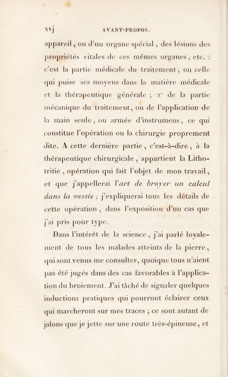 appareil, ou d’un organe spécial, des lésions des propriétés vitales de ces mêmes organes, etc. : c’est la partie médicale du traitement , ou celle qui puise ses moyens dans la matière médicale et la thérapeutique générale ; 20 de la partie mécanique du traitement, ou de l’application de la main seule , ou armée d’instrumens, ce qui constitue l’opération ou la chirurgie proprement dite. A cette dernière partie, c’est-à-dire, à la thérapeutique chirurgicale, appartient la Litho- tritie , opération qui fait l’objet de mon travail, et que j’appellerai l art de broyer un calcul dans la vessie ; j’expliquerai tous les détails de cette opération , dans S exposition d’un cas que j’ai pris pour type. Dans l’intérêt de la science , j’ai parlé loyale- ment de tous les malades atteints de la pierre, qui sont venus me consulter, quoique tous n’aient pas été jugés dans des cas favorables à l’applica- tion du broiement. J’ai tâché de signaler quelques inductions pratiques qui pourront éclairer ceux qui marcheront sur mes traces ; ce sont autant de jalons que je jette sur une route très-épineuse, et