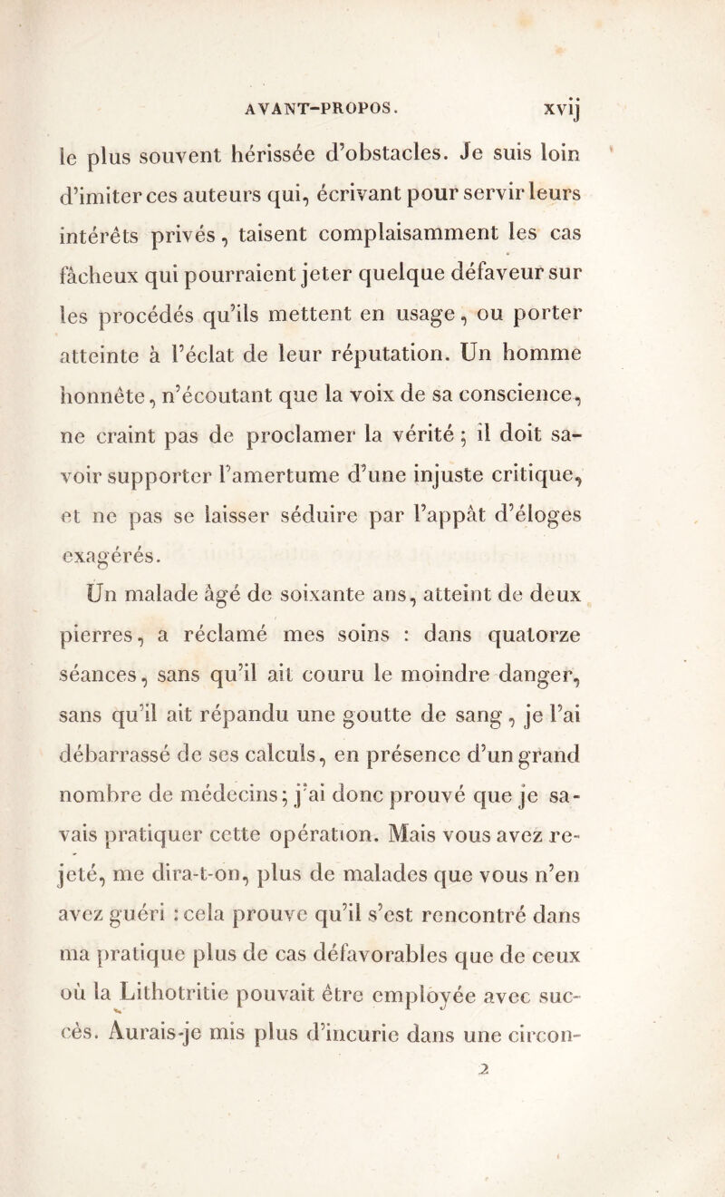 le plus souvent hérissée d’obstacles. Je suis loin d’imiter ces auteurs qui, écrivant pour servir leurs intérêts privés, taisent complaisamment les cas fâcheux qui pourraient jeter quelque défaveur sur les procédés qu’ils mettent en usage, ou porter atteinte à l’éclat de leur réputation. Un homme honnête, n’écoutant que la voix de sa conscience, ne craint pas de proclamer la vérité ; il doit sa- voir supporter l’amertume d’une injuste critique, et ne pas se laisser séduire par l’appât d’éloges exagérés. Un malade âgé de soixante ans, atteint de deux pierres, a réclamé mes soins : dans quatorze séances, sans qu’il ait couru le moindre danger, sans qu’il ait répandu une goutte de sang, je l’ai débarrassé de ses calculs, en présence d’un grand nombre de médecins; j’ai donc prouvé que je sa- vais pratiquer cette opération. Mais vous avez re- jeté, me dira-t-on, plus de malades que vous n’en avez guéri : cela prouve qu’il s’est rencontré dans ma pratique plus de cas défavorables que de ceux où la Lithotritie pouvait être employée avec suc- cès. Aurais-je mis plus d’incurie dans une circon-
