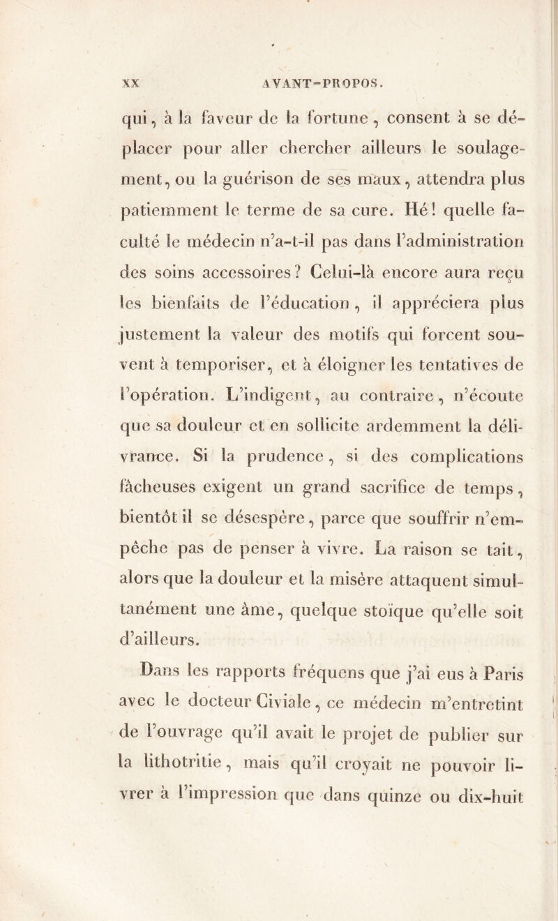 qui, à la faveur de la fortune, consent à se dé- placer pour aller chercher ailleurs le soulage- ment, ou la guérison de ses maux, attendra plus patiemment le terme de sa cure. Hé! quelle fa- culté le médecin n’a-t-il pas dans l’administration des soins accessoires ? Celui-là encore aura reçu les bienfaits de l’éducation , il appréciera plus justement la valeur des motifs qui forcent sou- vent à temporiser, et à éloigner les tentatives de l’opération. L’indigent, au contraire, n’écoute que sa douleur et en sollicite ardemment la déli- vrance. Si la prudence, si des complications fâcheuses exigent un grand sacrifice de temps, bientôt il se désespère, parce que souffrir n’em- pêche pas de penser à vivre. La raison se tait, alors que la douleur et la misère attaquent simul- tanément une âme, quelque stoïque qu’elle soit d’ailleurs. Dans les rapports fréquens que j’ai eus à Paris avec le docteur Civiale, ce médecin m’entretint de l’ouvrage qu’il avait le projet de publier sur la lithotritie, mais qu’il croyait ne pouvoir li- vrer à l’impression que dans quinze ou dix-huit
